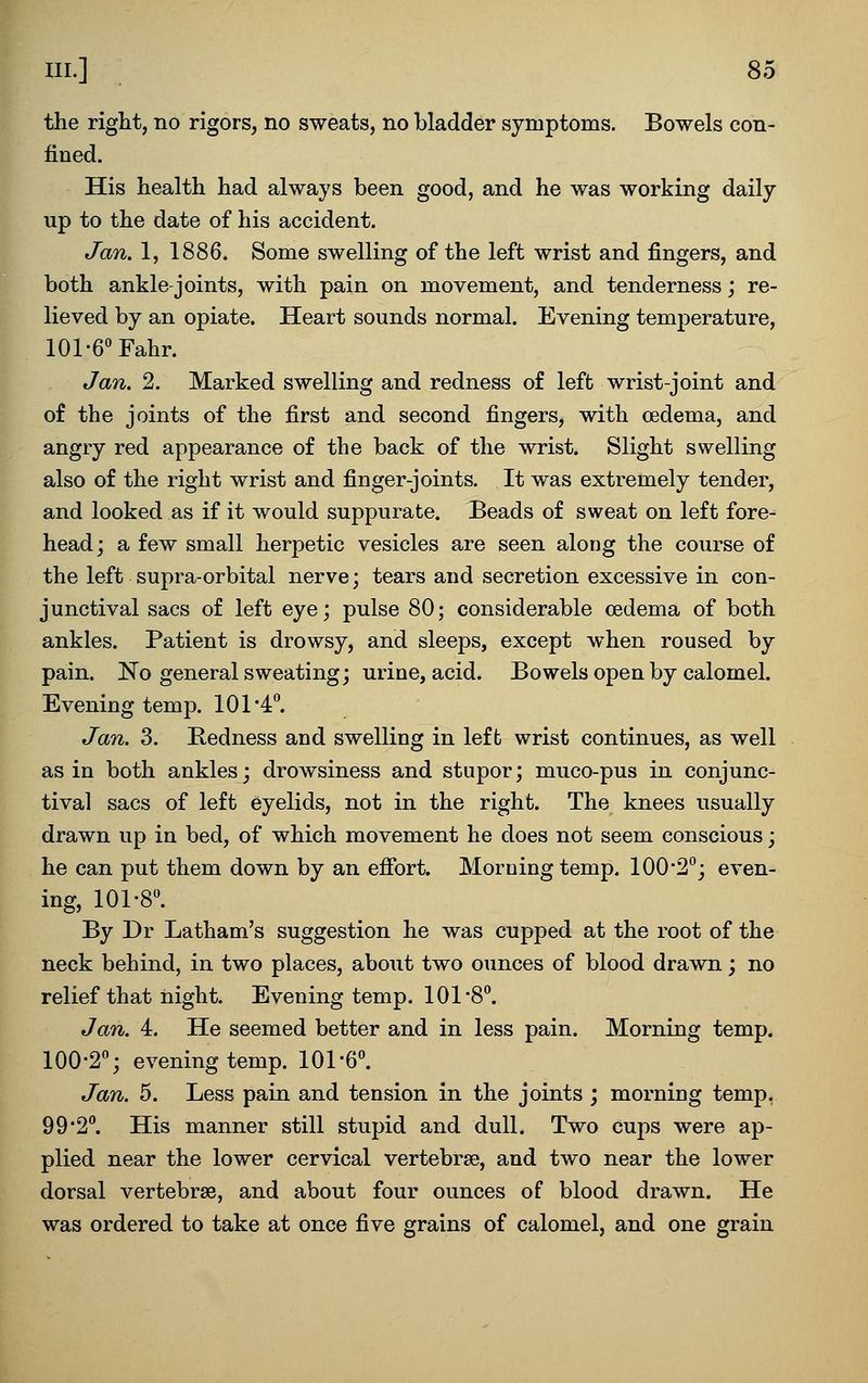 the right, no rigors, no sweats, no bladder symptoms. Bowels con- fined. His health had always been good, and he was working daily up to the date of his accident. Jan. 1, 1886. Some swelling of the left wrist and fingers, and both ankle-joints, with pain on movement, and tenderness; re- lieved by an opiate. Heart sounds normal. Evening temperature, lOl-e^Fahr. Jan. 2. Marked swelling and redness o£ left wrist-joint and o£ the joints of the first and second fingers, with oedema, and angry red appearance of the back of the wrist. Slight swelling also of the right wrist and finger-joints. It w^as extremely tender, and looked as if it would suppurate. Beads of sweat on left fore- head; a few small herpetic vesicles are seen along the course of the left supra-orbital nerve; tears and secretion excessive in con- junctival sacs of left eye; pulse 80; considerable cedema of both ankles. Patient is drowsy, and sleeps, except when roused by pain. No general sweating; urine, acid. Bowels open by calomel. Evening temp. 101-4*'. Jan. 3. Bedness and swelling in left wrist continues, as well as in both ankles; drowsiness and stupor; muco-pus in conjunc- tival sacs of left eyelids, not in the right. The knees usually drawn up in bed, of which movement he does not seem conscious; he can put them down by an effort. Morning temp. 100'2; even- ing, 101-8. By Dr Latham's suggestion he was cupped at the root of the neck behind, in two places, about two ounces of blood drawn; no relief that night. Evening temp. 101-8. Jan. 4. He seemed better and in less pain. Morning temp. 100-2; evening temp. 101-6. Jan. 5. Less pain and tension in the joints ; morning temp, 99-2. His manner still stupid and dull. Two cups were ap- plied near the lower cervical vertebrae, and two near the lower dorsal vertebrae, and about four ounces of blood drawn. He was ordered to take at once five grains of calomel, and one grain