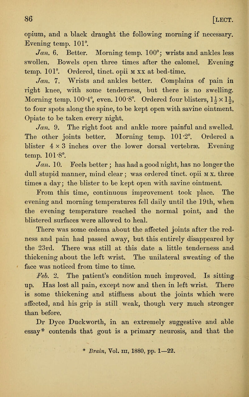 opium, and a black draught tlie following morning if necessary. Evening temp. lOF. Jan. 6. Better. Morning temp. 100°; wrists and ankles less swollen. Bowels open three times after the calomel. Evening temp. 101°. Ordered, tinct. opii m xx at bed-time. Jan. 7. Wrists and ankles better. Complains of pain in right knee, with some tenderness, but there is no swelling. Morning temp. 100-4, even. 100-8°. Ordered four blisters, 1J x 11, to four spots along the spine, to be kept open with savine ointment. Opiate to be taken every night. Jan. 9. The right foot and ankle more painful and swelled. The other joints better. Morning temp. 101-2°. Ordered a blister 4x3 inches over the lower dorsal vertebrae. Evening temp. 101-8°. Jan. 10. Feels better j has had a good night, has no longer the dull stupid manner, mind clear; was ordered tinct. opii m x. three times a day; the blister to be kept open with savine ointment. From this time, continuous improvement took place. The evening and morning temperatures fell daily until the 19th, when the evening temperature reached the normal point, and the blistered surfaces were allowed to heal. There was some oedema about the affected joints after the red- ness and pain had passed away, but this entirely disappeared by the 23rd. There was still at this date a little tenderness and thickening about the left wrist. The unilateral sweating of the face was noticed from time to time. Feb. 2. The patient's condition much improved. Is sitting up. Has lost all pain, except now and then in left wrist. There is some thickening and stiffness about the joints which were affected, and his grip is still weak, though very much stronger than before. Dr Dyce Duckworth, in an extremely suggestive and able essay ^ contends that gout is a primary neurosis, and that the * Brain, Vol. iii, 1880, pp. 1—22.