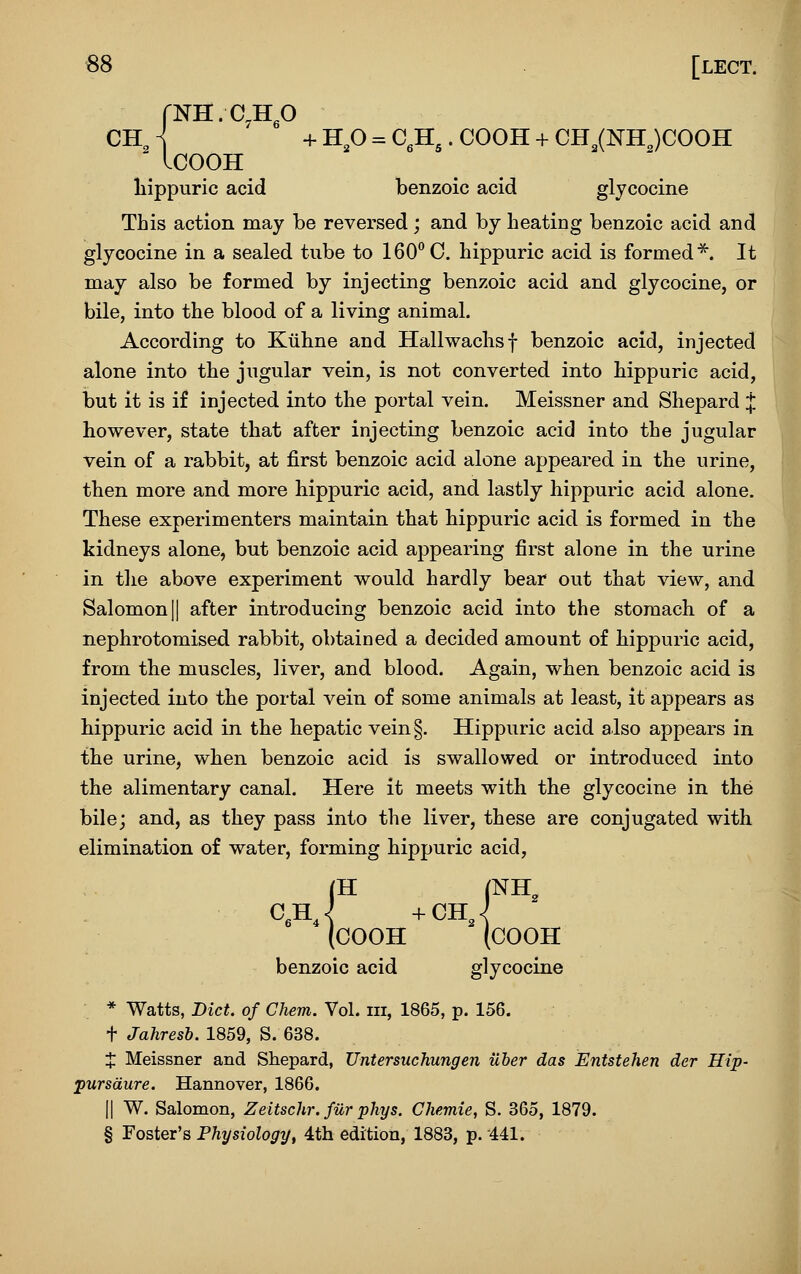 CH, < + H^ = C,H^. COOH + CH^(NH„)COOH ^ ICOOH liippuric acid benzoic acid glycocine This action may be reversed; and by heating benzoic acid and glycocine in a sealed tube to 160° C. hippuric acid is formed*. It may also be formed by injecting benzoic acid and glycocine, or bile, into the blood of a living animal. According to Kiihne and Hallwachsf benzoic acid, injected alone into the jugular vein, is not converted into hippuric acid, but it is if injected into the portal vein. Meissner and Shepard J however, state that after injecting benzoic acid into the jugular vein of a rabbit, at first benzoic acid alone appeared in the urine, then more and more hippuric acid, and lastly hippuric acid alone. These experimenters maintain that hippuric acid is formed in the kidneys alone, but benzoic acid appearing first alone in the urine in the above experiment would hardly bear out that view, and Salomonjl after introducing benzoic acid into the stomach of a nephrotomised rabbit, obtained a decided amount of hippuric acid, from the muscles, liver, and blood. Again, when benzoic acid is injected into the portal vein of some animals at least, it appears as liippuric acid in the hepatic vein§. Hippuric acid also appears in the urine, when benzoic acid is swallowed or introduced into the alimentary canal. Here it meets with the glycocine in the bile; and, as they pass into the liver, these are conjugated with elimination of water, forming hippuric acid, (H (NH, (COOH (COOH benzoic acid glycocine * Watts, Diet of Chem. Vol. m, 1865, p. 156. t Jahresh. 1859, S. 638. X Meissner and Shepard, Untersuchungen iiber das Entstehen der Hip- pursdure. Hannover, 1866. II W. Salomon, Zeitschr.fiir phys. Chemie, S. 365, 1879. § Foster's Physiology, 4th edition, 1883, p. 441. I I