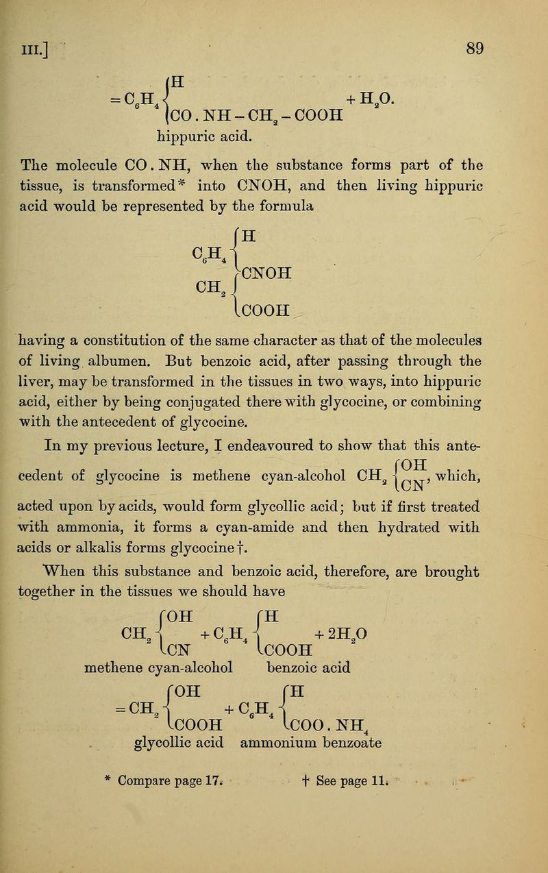 C.H, (H (CO.NH-CH^-COOH hippuric acid. The molecule CO. NH, when the substance forms part of the tissue, is transformed^ into CNOH, and then living hippuric acid would be represented by the formula r . >CNOH ICOOH having a constitution of the same character as that of the molecules of living albumen. But benzoic acid, after passing through the liver, may be transformed in the tissues in two ways, into hippuric acid, either by being conjugated therewith glycocine, or combining with the antecedent of glycocine. In my previous lecture, I endeavoured to show that this ante- rOTT cedent of glycocine is methene cyan-alcohol CH^ i , which, acted upon by acids, would form glycollic acid; but if first treated with ammonia, it forms a cyan-amide and then hydrated with acids or alkalis forms glycocine f. When this substance and benzoic acid, therefore, are brought together in the tissues we should have roH fH ChJ +C,hJ +2H,0 ICN IcOOH methene cyan-alcohol benzoic acid roH rii ICOOH ICOO.NH^ glycollic acid ammonium benzoate Compare page 17. f See page 11.