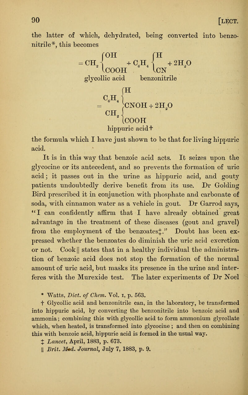 the latter of which, dehydrated, being converted into benzo- nitrile^, this becomes rOH fH =.ChJ -fC.Hj +2HP ICOOH ICN glycollic acid benzonitrile ;CNOH + 211 fi CH, .COOH hippnric acidf the formula which I have just shown to be that for living hippuric acid,  It is in this way that benzoic acid acts. It seizes upon the glycocine or its antecedent, and so prevents the formation of uric acid; it passes out in the urine as hippuric acid, and gouty patients undoubtedly derive benefit from its use. Dr Golding Bird prescribed it in coi^junction with phosphate and carbonate of soda, with cinnamon water as a vehicle in gout. Dr Garrod says, I can confidently affirm that I have already obtained great advantage in the treatment of these diseases (gout and gravel) from the employment of the benzoates:|:. Doubt has been ex- pressed whether the benzoates do diminish the uric acid excretion or not. Cook II states that in a healthy individual the administra- tion of benzoic acid does not stop the formation of the normal amount of uric acid, but masks its presence in the urine and inter- feres with the Murexide test. The later experiments of Dr Noel * Watts, Diet, of Chem. Vol. i, p. 563. t Glycollic acid and benzonitrile can, in the laboratory, be transformed into hippuric acid, by converting the benzonitrile into benzoic acid and ammonia; combining this with glycollic acid to form ammonium glycollate which, when heated, is transformed into glycocine ; and then on combining this with benzoic acid, hippuric acid is formed in the usual way. X Lancet, April, 1883, p. 673. II Brit. li*d. Journal, July 7, 1883, p. 9.