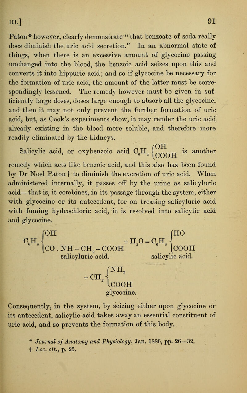 Paton* however, clearly demonstrate  that benzoate of soda really does diminish the uric acid secretion. In an abnormal state of things, when there is an excessive amount of glycocine passing unchanged into the blood, the benzoic acid seizes upon this and converts it into hippuric acid; and so if glycocine be necessary for the formation of uric acid, the amount of the latter must be corre- spondingly lessened. The remedy however must be given in suf- ficiently large doses, doses large enough to absorb all the glycocine, and then it may not only prevent the further formation of uric acid, but, as Cook's experiments show, it may render the uric acid already existing in the blood more soluble, and therefore more readily eliminated by the kidneys. {OTT is another remedy which acts like benzoic acid, and this also has been found by Dr Noel Paton f to diminish the excretion of uric acid. When administered internally, it passes off by the urine as salicyluric acid—that is, it combines, in its passage through the system, either with glycocine or its antecedent, for on treating salicyluric acid with fuming hydrochloric acid, it is resolved into salicylic acid and glycocine. [HO CO . NH - CH, - COOH [COOH salicyluric acid. salicylic acid. ICOOH glycocine. Consequently, in the system, by seizing either upon glycocine or its antecedent, salicylic acid takes away an essential constituent of uric acid, and so prevents the formation of this body. * Journal of Anatomy and Physiology, Jan. 1886, pp. 26—32, t Loc. cit.y p. 25.