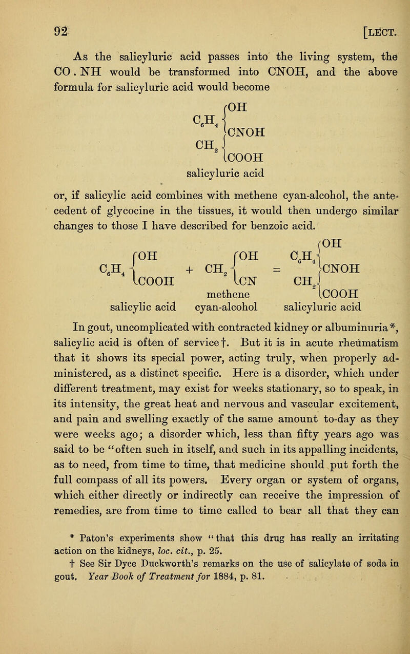 As the salicyluric acid passes into the living system, the CO. NH would be transformed into CNOH, and the above formula for salicyluric acid would become (OH ONOH <^H J ICOOH salicyluric acid or, if salicylic acid combines with methene cyan-alcohol, the ante^ cedent of glycocine in the tissues, it would then undergo similar changes to those I have described for benzoic acid. rOH fOH roH c,hJ C,hJ + ChJ = CNOH ICOOH ICN CH^j methene ICOOH salicylic acid cyan-alcohol salicyluric acid In gout, uncomplicated with contracted kidney or albuminuria*, salicylic acid is often of service f. But it is in acute rheumatism that it shows its special power, acting truly, when properly ad- ministered, as a distinct specific. Here is a disorder, which under different treatment, may exist for weeks stationary, so to speak, in its intensity, the great heat and nervous and vascular excitement, and pain and swelling exactly of the same amount to-day as they were weeks ago; a disorder which, less than fifty years ago was said to be often such in itself, and such in its appalling incidents, as to need, from time to time, that medicine should put forth the full compass of all its powers. Every organ or system of organs, which either directly or indirectly can receive the impression of remedies, are from time to time called to bear all that they can * Paton's experiments show  that this drug has really an irritating action on the kidneys, loc. cit., p. 25. t See Sir Dyce Duckworth's remarks on the use of salicylate of soda in gout. Year Booh of Treatment for 1884, p. 81.