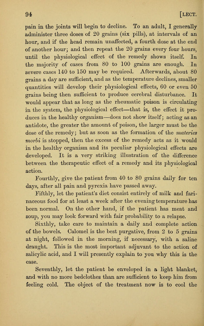 pain in the joints will begin to decline. To an adult, I generally administer three doses of 20 grains (six pills), at intervals of an hour, and if the head remain unaffected, a fourth dose at the end of another hour; and then repeat the 20 grains every four hours, until the physiological effect of the remedy shows itself. In the majority of cases from 80 to 100 grains are enough. In severe cases 140 to 150 may be required. Afterwards, about 80 grains a day are sufficient, and as the temperature declines, smaller q^uantities will develop their physiological effects, 60 or even 50 grains being then sufficient to produce cerebral disturbance. It would appear that as long as the rheumatic poison is circulating in the system, the physiological effect—that is, the effect it pro- duces in the healthy organism—does not show itself; acting as an antidote, the greater the amount of poison, the larger must be the dose of the remedy; but as soon as the formation of the materies morbi is stopped, then the excess of the remedy acts as it would in the healthy organism and its peculiar physiological effects are developed. It is a very striking illustration of the difference between the therapeutic effect of a remedy and its physiological action. Fourthly, give the patient from 40 to 80 grains daily for ten days, after all pain and pyrexia have passed away. Fifthly, let the patient's diet consist entirely of milk and fari- naceous food for at least a week after the evening temperature has been normal. On the other hand, if the patient has meat and soup, you may look forward with fair probability to a relapse. Sixthly, take care to maintain a daily and complete action of the bowels. Calomel is the best purgative, from 2 to 5 grains at night, followed in the morning, if necessary, with a saline draught. This is the most important adjuvant to the action of salicylic acid, and I will presently explain to you why this is the case. Seventhly, let the patient be enveloped in a light blanket, and with no more bedclothes than are sufficient to keep him from feeling cold. The object of the treatment now is to cool the