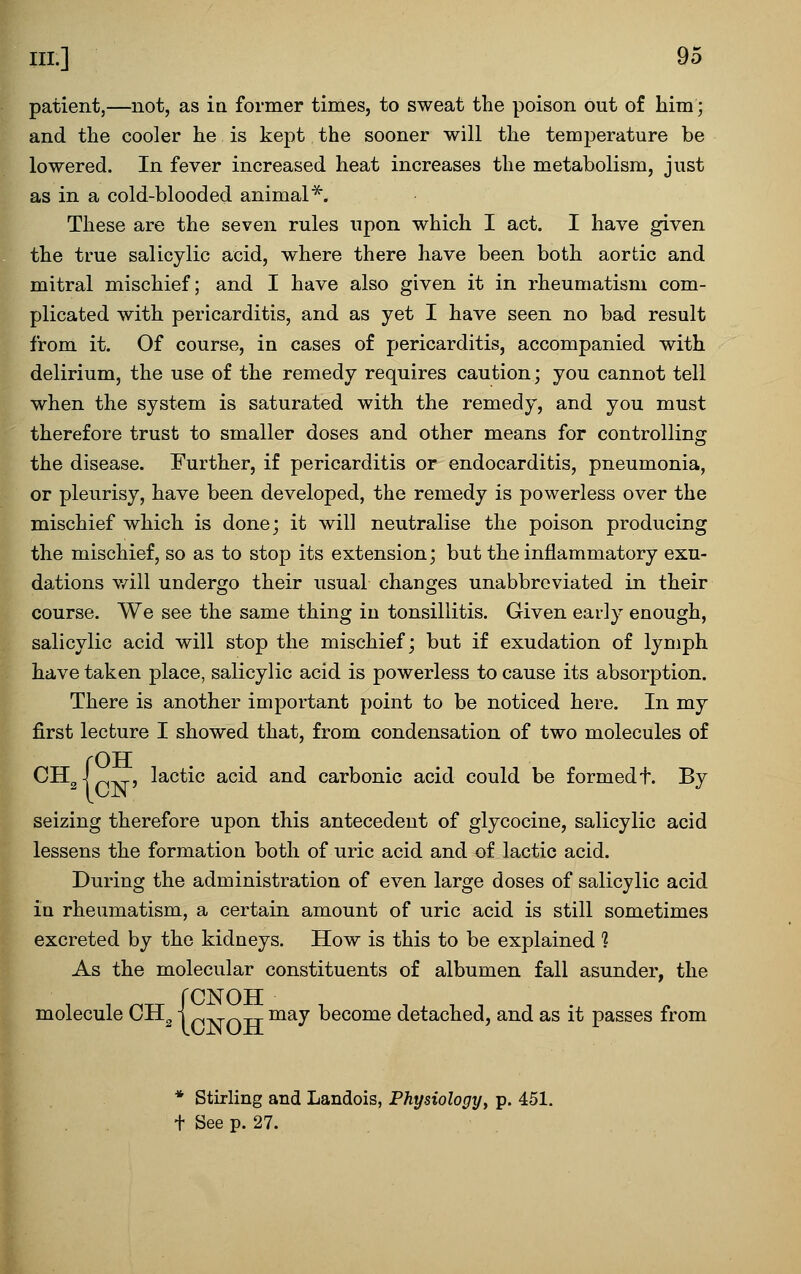 patient,—not, as ia former times, to sweat the poison out of him; and the cooler he is kept the sooner will the temperature be lowered. In fever increased heat increases the metabolism, just as in a cold-blooded animal^. These are the seven rules upon which I act. I have given the true salicylic acid, where there have been both aortic and mitral mischief; and I have also given it in rheumatism com- plicated with pericarditis, and as yet I have seen no bad result from it. Of course, in cases of pericarditis, accompanied with delirium, the use of the remedy requires caution; you cannot tell when the system is saturated with the remedy, and you must therefore trust to smaller doses and other means for controlling the disease. Further, if pericarditis or endocarditis, pneumonia, or pleurisy, have been developed, the remedy is powerless over the mischief which is done; it will neutralise the poison producing the mischief, so as to stop its extension; but the inflammatory exu- dations v/ill undergo their usual changes unabbreviated in their course. We see the same thing in tonsillitis. Given early enough, salicylic acid will stop the mischief; but if exudation of lymph have taken place, salicylic acid is powerless to cause its absorption. There is another important point to be noticed here. In my first lecture I showed that, from condensation of two molecules of {OTT lactic acid and carbonic acid could be formed t. By seizing therefore upon this antecedent of glycocine, salicylic acid lessens the formation both of uric acid and of lactic acid. During the administration of even large doses of salicylic acid in rheumatism, a certain amount of uric acid is still sometimes excreted by the kidneys. How is this to be explained 1 As the molecular constituents of albumen fall asunder, the molecule CH^ j p„ „ „ may become detached, and as it passes from * Stirling and Landois, Physiology, p. 451, t See p. 27.