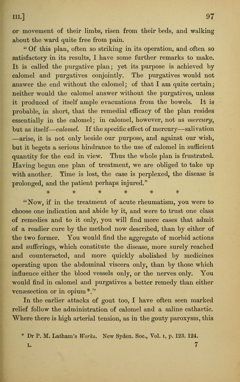 or movement of their limbs, risen from their beds, and walking about the ward quite free from pain.  Of this plan, often so striking in its operation, and often so satisfactory in its results, I have some further remarks to make. It is called the purgative plan; yet its purpose is achieved by calomel and purgatives conjointly. The purgatives would not answer the end without the calomel; of that I am quite certain; neither would the calomel answer without the purgatives, unless it produced of itself ample evacuations from the bowels. It is probable, in short, that the remedial efficacy of the plan resides essentially in the calomel; in calomel, however, not as mercury^ but as itself—calomel. If the specific efiect of mercury—salivation —arise, it is not only beside our purpose, and against our wish, but it begets a serious hindrance to the use of calomel in suffi.cient quantity for the end in view. Thus the whole plan is frustrated. Having begun one plan of treatment, we are obliged to take up with another. Time is lost, the case is perplexed, the disease is prolonged, and the patient perhaps injured. * -K- -H- -X- Hr X- ''Now, if in the treatment of acute rheumatism, you were to choose one indication and abide by it, and were to trust one class of remedies and to it only, you will find more cases that admit of a readier cure by the method now described, than by either of the two former. You would find the aggregate of morbid actions and sufierings, which constitute the disease, more surely reached and counteracted, and more quickly abolished by medicines operating upon the abdominal viscera only, than by those which influence either the blood vessels only, or the nerves only. You would find in calomel and purgatives a better remedy than either vensesection or in opium*. In the earlier attacks of gout too, I have often seen marked relief follow the administration of calomel and a saline cathartic. Where there is high arterial tension, as in the gouty paroxysm, this * Dr P. M. Latham's Worlis. New Syden. Soc, Vol. i, p. 123. 124. L. 7