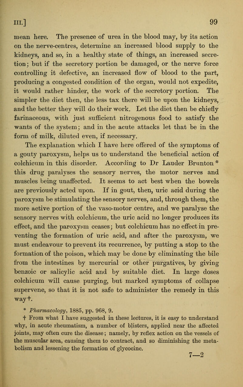 mean here. The presence of urea in the blood may, by its action on the nerve-centres, determine an increased blood supply to the kidneys, and so, in a healthy state of things, an increased secre- tion; but if the secretory portion be damaged, or the nerve force controlling it defective, an increased flow of blood to the part, producing a congested condition of the organ, would not expedite, it would rather hinder, the work of the secretory portion. The simpler the diet then, the less tax there will be upon the kidneys, and the better they will do their work. Let the diet then be chiefly farinaceous, with just sufficient nitrogenous food to satisfy the wants of the system; and in the acute attacks let that be in the form of milk, diluted even, if necessary. The explanation which I have here offered of the symptoms of a gouty paroxysm, helps us to understand the beneficial action of colchicum in this disorder. According to Dr Lauder Brunton * this drug paralyses the sensory nerves, the motor nerves and muscles being unaffected. It seems to act best when the bowels are previously acted upon. If in gout, then, uric acid during the paroxysm be stimulating the sensory nerves, and, through them, the more active portion of the vaso-motor centre, and we paralyse the sensory nerves with colchicum, the uric acid no longer produces its effect, and the paroxysm ceases; but colchicum has no effect in pre- venting the formation of uric acid, and after the paroxysm, we must endeavour to prevent its recurrence, by putting a stop to the formation of the poison, which may be done by eliminating the bile from the intestines by mercurial or other purgatives, by giving benzoic or salicylic acid and by suitable diet. In large doses colchicum will cause purging, but marked symptoms of collapse supervene, so that it is not safe to administer the remedy in this wayt. * Pharmacology, 1885, pp. 968, 9. + From what I have suggested in these lectures, it is easy to understand why, in acute rheumatism, a number of blisters, applied near the affected joints, may often cure the disease; namely, by reflex action on the vessels of the muscular area, causing them to contract, and so diminishing the meta- bolism and lessening the formation of glycocine. 7—2