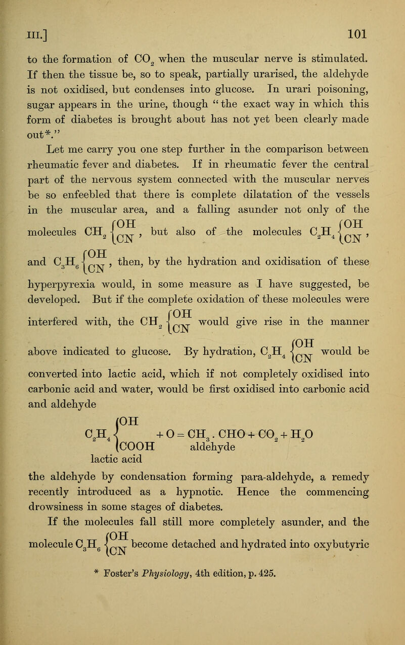 to the formation of CO^ when the muscular nerve is stimulated. If then the tissue be, so to speak, partially urarised, the aldehyde is not oxidised, but condenses into glucose. In urari poisoning, sugar appears in the urine, though the exact way in which this form of diabetes is brought about has not yet been clearly made out* Let me carry you one step further in the comparison between rheumatic fever and diabetes. If in rheumatic fever the central part of the nervous system connected with the muscular nerves be so enfeebled that there is complete dilatation of the vessels in the muscular area, and a falling asunder not only of the {OH rOTT , but also of the molecules C^H^ I , and Cgllg \ , then, by the hydration and oxidisation of these hyperpyrexia would, in some measure as I have suggested, be developed. But if the complete oxidation of these molecules were {OTT would give rise in the manner {OTT would be converted into lactic acid, which if not completely oxidised into carbonic acid and water, would be first oxidised into carbonic acid and aldehyde (OH C,H^<^ +0-CH3.CH0+C0^ + Hp (COOH aldehyde lactic acid the aldehyde by condensation forming para-aldehyde, a remedy recently introduced as a hypnotic. Hence the commencing drowsiness in some stages of diabetes. If the molecules fall still more completely asunder, and the {OH become detached and hydrated into oxybutyric * Foster's Physiology, 4th edition, p. 425.