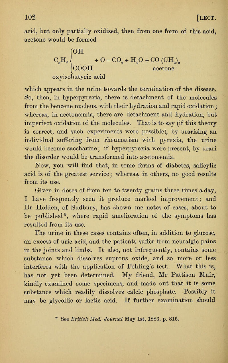 acid, but only partially oxidised, then from one form of this acid, acetone would be formed roH 03He i + 0 == CO, + H^O + CO (CH3) 3 COOH acetone oxyisobutyric acid which appears in the urine towards the termination of the disease. So, then, in hyperpyrexia, there is detachment of the molecules from the benzene nucleus, with their hydration and rapid oxidation; whereas, in acetonsemia, there are detachment and hydration, but imperfect oxidation of the molecules. That is to say (if this theory is correct, and such experiments were possible), by urarising an individual suffering from rheumatism with pyrexia, the urine would become saccharine; if hyperpyrexia were present, by urari the disorder would be transformed into acetonsemia. Now, you will find that, in some forms of diabetes, salicylic acid is of the greatest service; whereas, in others, no good results from its use. Given in doses of from ten to twenty grains three times a day, I have frequently seen it produce marked improvement; and Dr Holden, of Sudbury, has shown me notes of cases, about to be published''^, where rapid amelioration of the symptoms has resulted from its use. The urine in these cases contains often, in addition to glucose, an excess of uric acid, and the patients suffer from neuralgic pains in the joints and limbs. It also, not infrequently, contains some substance which dissolves cuprous oxide, and so more or less interferes with the application of Fehling's test. What this is, has not yet been determined. My friend, Mr Pattison Muir, kindly examined some specimens, and made out that it is some substance which readily dissolves calcic phosphate. Possibly it may be glycollic or lactic acid. If further examination should * See British Med. Journal May 1st, 1886, p. 816.