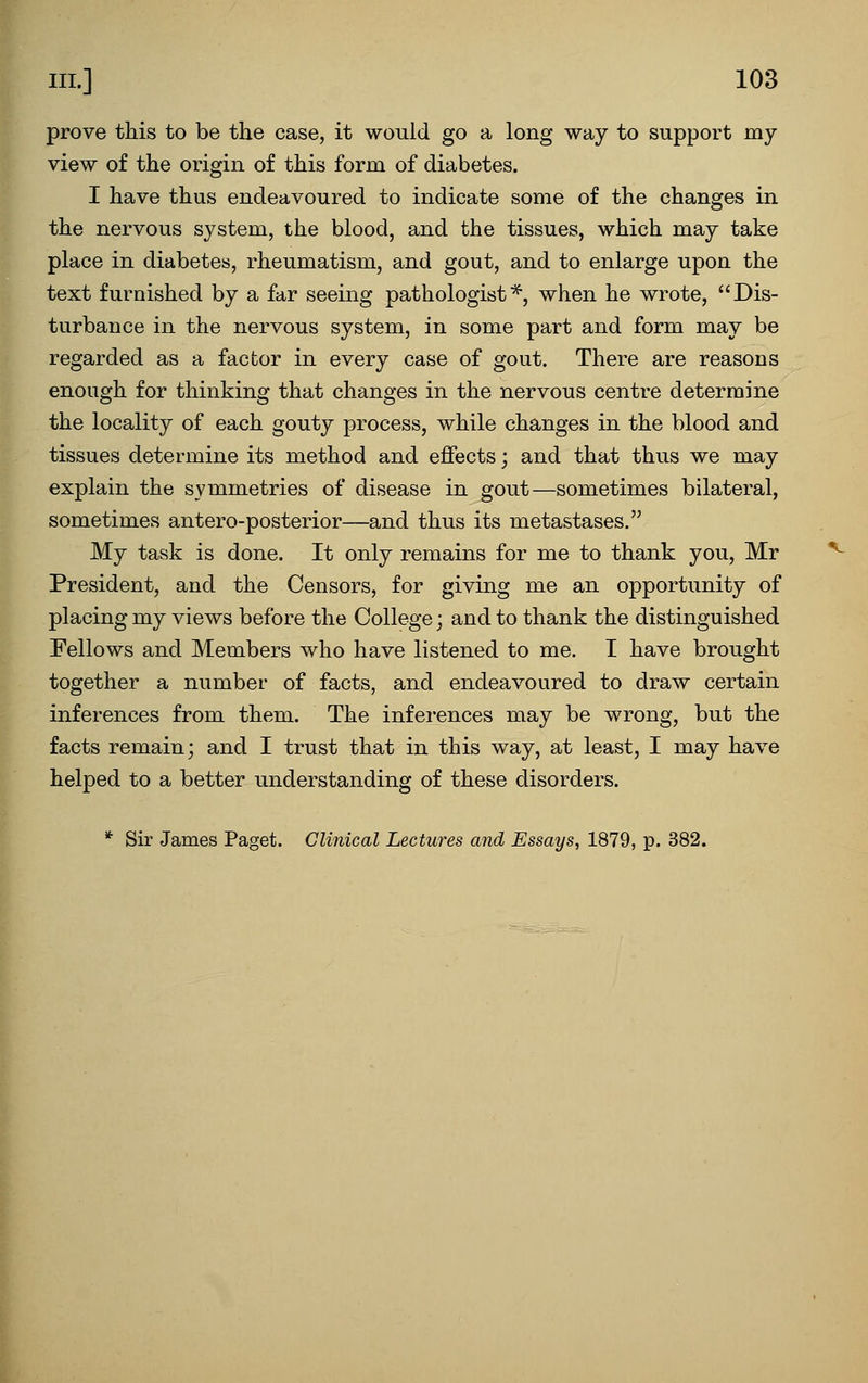 t » III.] 103 prove this to be the case, it would go a long way to support my view of the origin of this form of diabetes. I have thus endeavoured to indicate some of the changes in the nervous system, the blood, and the tissues, which may take place in diabetes, rheumatism, and gout, and to enlarge upon the text furnished by a far seeing pathologist*, when he wrote, Dis- turbance in the nervous system, in some part and form may be regarded as a factor in every case of gout. There are reasons enough for thinking that changes in the nervous centre determine the locality of each gouty process, while changes in the blood and tissues determine its method and effects; and that thus we may explain the symmetries of disease in gout—sometimes bilateral, sometimes antero-posterior—and thus its metastases. My task is done. It only remains for me to thank you, Mr President, and the Censors, for giving me an opportunity of placing my views before the College; and to thank the distinguished Fellows and Members who have listened to me. I have brought together a number of facts, and endeavoured to draw certain inferences from them. The inferences may be wrong, but the facts remain; and I trust that in this way, at least, I may have helped to a better understanding of these disorders. * Sir James Paget. Clinical Lectures and Essays, 1879, p. 382.