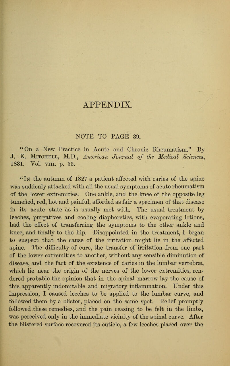 NOTE TO PAGE 39. On a New Practice in Acute and Chronic Eheumatism. By J. K. Mitchell, M.D., American Journal of the Medical Sciences, 1831. Vol. vin. p. 55. In the autumn of 1827 a patient affected with caries of the spine was suddenly attacked with all the usual symptoms of acute rheumatism of the lower extremities. One ankle, and the knee of the opposite leg tumefied, red, hot and painful, afforded as fair a specimen of that disease in its acute state as is usually met with. The usual treatment by leeches, purgatives and cooling diaphoretics, with evaporating lotions, had the effect of transferring the symptoms to the other ankle and knee, and finally to the hip. Disappointed in the treatment, I began to suspect that the cause of the irritation might lie in, the affected spine. The difficulty of cure, the transfer of irritation from one part of the lower extremities to another, without any sensible diminution of disease, and the fact of the existence of caries in the lumbar vertebrae, which lie near the origin of the nerves of the lower extremities, ren- dered probable the opinion that in the spinal marrow lay the cause of this apparently indomitable and migratory inflammation. Under this impression, I caused leeches to be applied to the lumbar curve, and followed them by a blister, placed on the same spot. Relief promptly followed these remedies, and the pain ceasing to be felt in the limbs, was perceived only in the immediate vicinity of the spinal curve. After the blistered surface recovered its cuticle, a few leeches placed over the