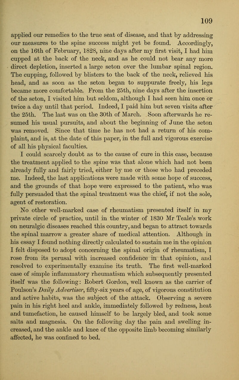 applied our remedies to the true seat of disease, and that by addressing our measures to the spine success might yet be found. Accordingly, on the 16th of February, 1828, nine days after my first visit, I had him cupped at the back of the neck, and as he could not bear any more direct depletion, inserted a large seton over the lumbar spinal region. The cupping, followed by blisters to the back of the neck, relieved his head, and as soon as the seton began to suppurate freely, his legs became more comfortable. From the 25th, nine days after the insertion of the seton, I visited him but seldom, although I had seen him once or twice a day until that period. Indeed, I paid him but seven visits after the 25th, The last was on the 30th of March. . Soon afterwards he re- sumed his usual pursuits, and about the beginning of June the seton was removed. Since that time he has not had a return of his com- plaint, and is, at the date of this paper, in the full and vigorous exercise of all his physical faculties. I could scarcely doubt as to the cause of cure in this case, because the treattaent applied to the spine was that alone which had not been already fully and fairly tried, either by me or those who had preceded me. Indeed, the last applications were made with some hope of success, and the grounds of that hope were expressed to the patient, who was fully persuaded that the spinal treatment was the chief, if not the sole, agent of restoration. No other well-marked case of rheumatism presented itself in my private circle of practice, until in the winter of 1830 Mr Teale's work on neuralgic diseases reached this country, and began to attract towards the spinal marrow a greater share of medical attention. Although in his essay I found nothing directly calculated to sustain me in the opinion I felt disposed to adopt concerning the spinal origin of rheumatism, I rose from its perusal with increased confidence in that opinion, and resolved to experimentally examine its truth. The first well-marked case of simple inflammatory rheumatism which subsequently presented itself was the following: Robert Gordon, well known as the carrier of Poulson's Baity Advertiser^ fifty-six years of age, of vigorous constitution and active habits, was the subject of the attack. Observing a severe pain in his right heel and ankle, immediately followed by redness, heat and tumefaction, he caused himself to be largely bled, and took some salts and magnesia. On the following day the pain and swelHng in- creased, and the ankle and knee of the opposite limb becoming similarly