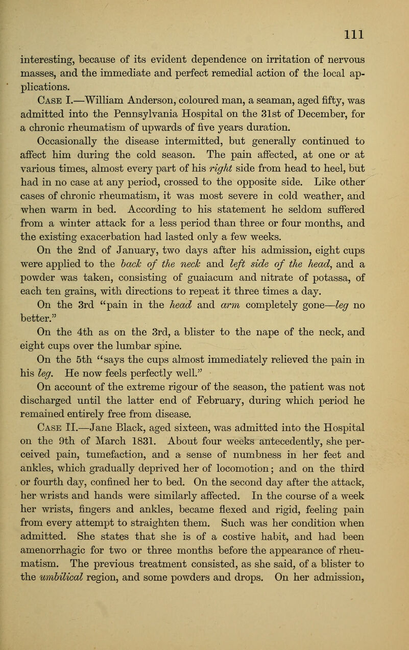 interesting, because of its evident dependence on irritation of nervous masses, and the immediate and perfect remedial action of the local ap- plications. Case I.—William Anderson, coloured man, a seaman, aged fifty, was admitted into the Pennsylvania Hospital on the 31st of December, for a chronic rheumatism of upwards of five years duration. Occasionally the disease intermitted, but generally continued to afiect him during the cold season. The pain afiected, at one or at various times, almost every part of his right side from head to heel, but had in no case at any period, crossed to the opposite side. Like other cases of chronic rheumatism, it was most severe in cold weather, and when warm in bed. According to his statement he seldom suffered from a winter attack for a less period than three or four months, and the existing exacerbation had lasted only a few weeks. On the 2nd of January, two days after his admission, eight cups were applied to the hack of the neck and left side of the head, and a powder was taken, consisting of guaiacum and nitrate of potassa, of each ten grains, with directions to repeat it three times a day. On the 3rd pain in the head and arm completely gone—leg no better. On the 4th as on the 3rd, a blister to the nape of the neck, and eight cups over the lumbar spine. On the 5th says the cups almost immediately relieved the pain in his leg. He now feels perfectly well. On account of the extreme rigour of the season, the patient was not discharged until the latter end of February, during which period he remained entirely free from disease. Case II.—Jane Black, aged sixteen, was admitted into the Hospital on the 9th of March 1831. About four weeks antecedently, she per- ceived pain, tumefaction, and a sense of numbness in her feet and ankles, which gradually deprived her of locomotion; and on the third or fourth day, confined her to bed. On the second day after the attack, her wrists and hands were similarly affected. In the course of a week her wrists, fingers and ankles, became flexed and rigid, feeling pain from every attempt to straighten them. Such was her condition when admitted. She states that she is of a costive habit, and had been amenorrhagic for two or three months before the appearance of rheu- matism. The previous treatment consisted, as she said, of a blister to the umbilical region, and some powders and drops. On her admission,