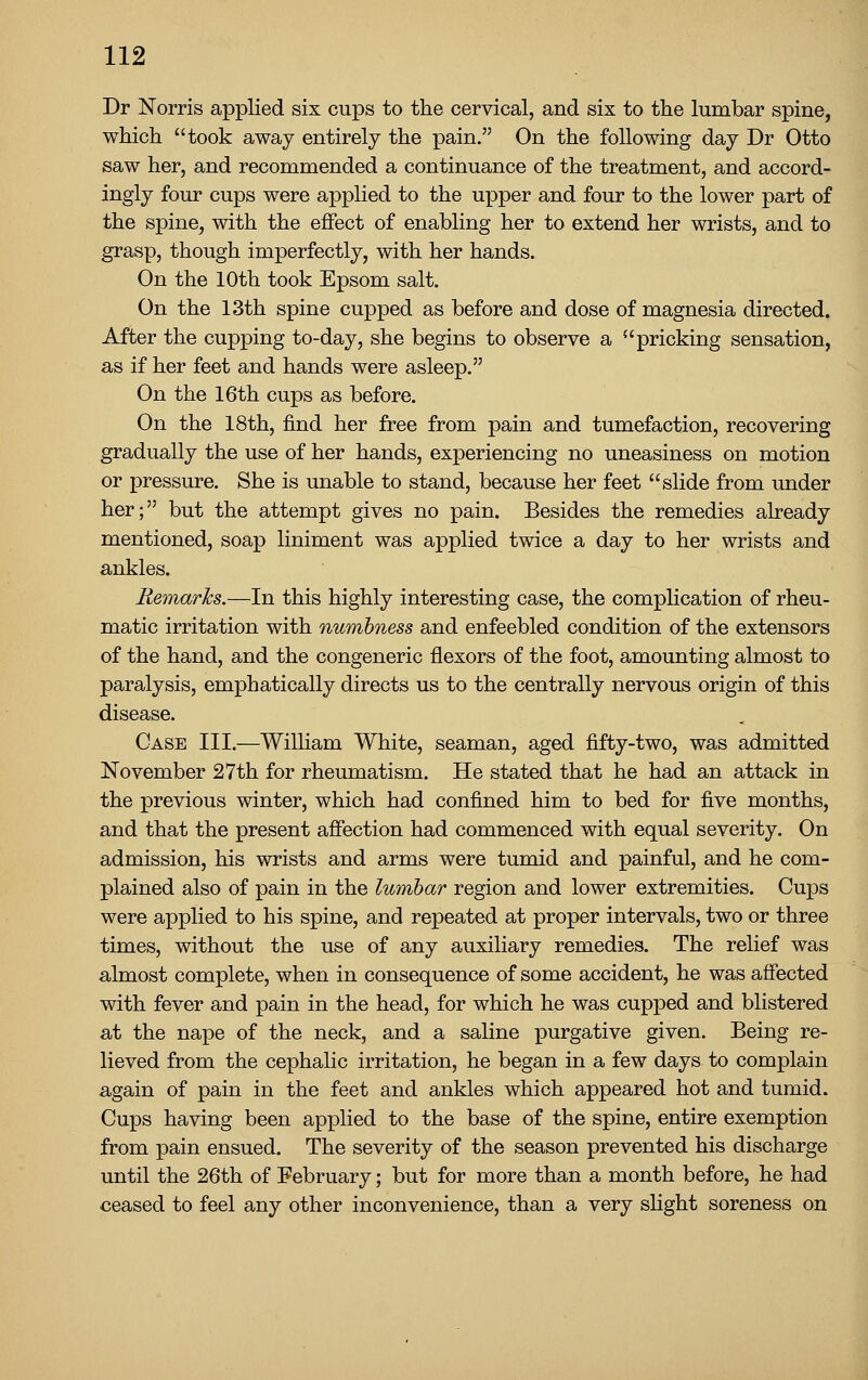 Dr Norris applied six cups to the cervical, and six to the lumbar spine, which took away entirely the pain. On the following day Dr Otto saw her, and recommended a continuance of the treatment, and accord- ingly four cups were applied to the upper and four to the lower part of the spine, with the effect of enabling her to extend her wrists, and to grasp, though imperfectly, with her hands. On the 10th took Epsom salt. On the 13th spine cupped as before and dose of magnesia directed. After the cupping to-day, she begins to observe a pricking sensation, as if her feet and hands were asleep. On the 16th cups as before. On the 18th, find her free from pain and tumefaction, recovering gradually the use of her hands, experiencing no uneasiness on motion or pressure. She is unable to stand, because her feet slide from under her; but the attempt gives no pain. Besides the remedies already mentioned, soap liniment was applied twice a day to her wrists and ankles. Remarks.—In this highly interesting case, the complication of rheu- matic irritation with numbness and enfeebled condition of the extensors of the hand, and the congeneric flexors of the foot, amounting almost to paralysis, emphatically directs us to the centrally nervous origin of this disease. Case III.—William White, seaman, aged fifty-two, was admitted November 27th for rheumatism. He stated that he had an attack in the previous winter, which had confined him to bed for five months, and that the present afiection had commenced with equal severity. On admission, his wrists and arms were tumid and painful, and he com- plained also of pain in the lumbar region and lower extremities. Cups were applied to his spine, and repeated at proper intervals, two or three times, without the use of any auxiliary remedies. The relief was almost complete, when in consequence of some accident, he was affected with fever and pain in the head, for which he was cupped and blistered at the nape of the neck, and a saline purgative given. Being re- lieved from the cephalic irritation, he began in a few days to complain again of pain in the feet and ankles which appeared hot and tumid. Cups having been applied to the base of the spine, entire exemption from pain ensued. The severity of the season prevented his discharge until the 26th of February; but for more than a month before, he had ceased to feel any other inconvenience, than a very slight soreness on