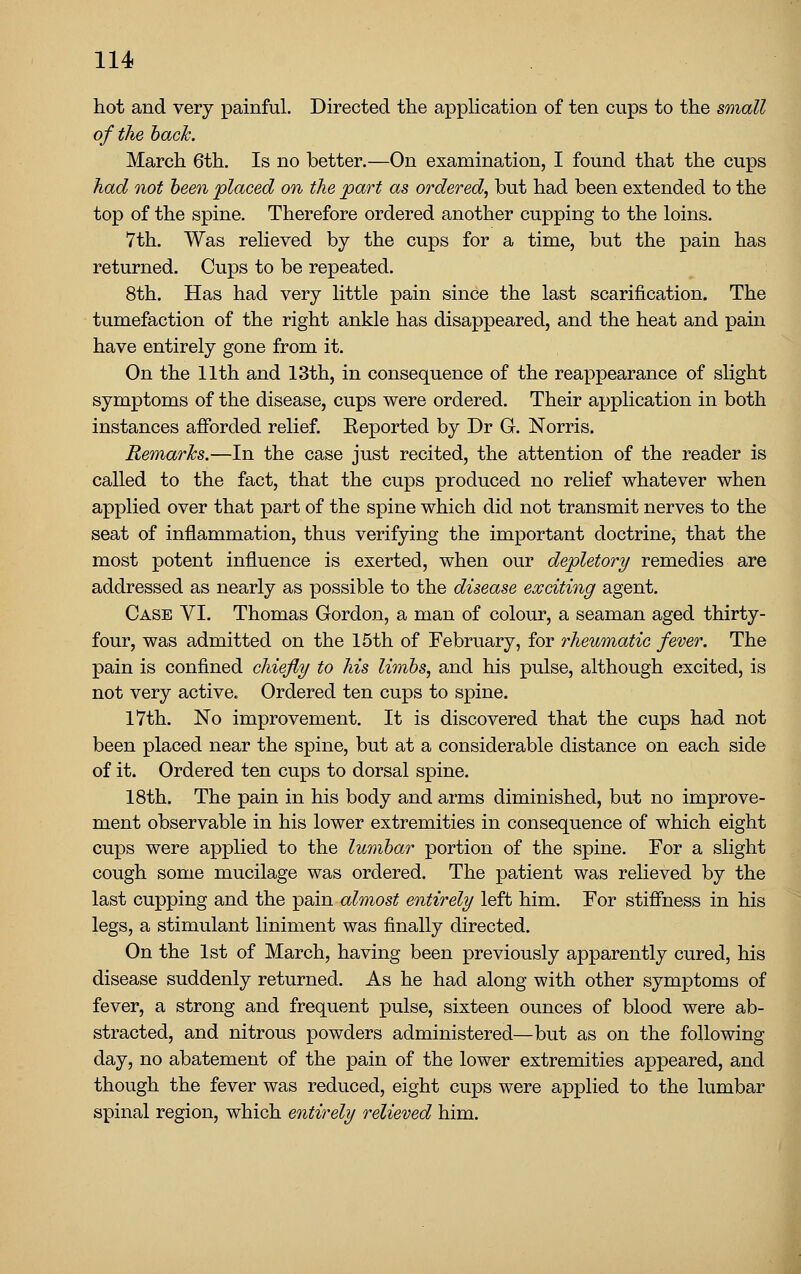 hot and very painful. Directed the appHcation of ten cups to the small of the hack. March 6th, Is no better.—On examination, I found that the cups had not been placed on the part as ordered, but had been extended to the top of the spine. Therefore ordered another cupping to the loins. 7th. Was relieved by the cups for a time, but the pain has returned. Cups to be repeated. 8th. Has had very little pain since the last scarification. The tumefaction of the right ankle has disappeared, and the heat and pain have entirely gone from it. On the 11th and 13th, in consequence of the reappearance of slight symptoms of the disease, cups were ordered. Their application in both instances afforded relief. Eeported by Dr G. Norris. RemarJcs.—In the case just recited, the attention of the reader is called to the fact, that the cups produced no relief whatever when applied over that part of the spine which did not transmit nerves to the seat of inflammation, thus verifying the important doctrine, that the most potent influence is exerted, when our depletory remedies are addressed as nearly as possible to the disease exciting agent. Case VI. Thomas Gordon, a man of colour, a seaman aged thirty- four, was admitted on the 15th of February, for rheumatic fever. The pain is confined chiefly to his limbs, and his pulse, although excited, is not very active. Ordered ten cups to spine. 17th. No improvement. It is discovered that the cups had not been placed near the spine, but at a considerable distance on each side of it. Ordered ten cups to dorsal spine. 18th. The pain in his body and arms diminished, but no improve- ment observable in his lower extremities in consequence of which eight cups were applied to the lumbar portion of the spine. For a slight cough some mucilage was ordered. The patient was relieved by the last cupping and the pain a^mos^ entirely left him. For stiffness in his legs, a stimulant liniment was finally directed. On the 1st of March, having been previously apparently cured, his disease suddenly returned. As he had along with other symptoms of fever, a strong and frequent pulse, sixteen ounces of blood were ab- stracted, and nitrous powders administered—but as on the following day, no abatement of the pain of the lower extremities appeared, and though the fever was reduced, eight cups were applied to the lumbar spinal region, which entirely relieved him.