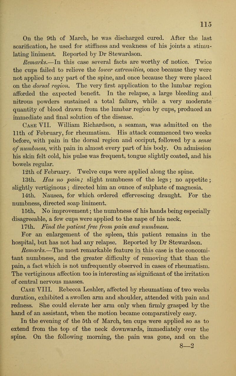 On the 9th of March, he was discharged cured. After the last scarification, he used for stiffness and weakness of his joints a stimu- lating liniment. Reported by Dr Stewardson. Remarks.—In this case several facts are worthy of notice. Twice the cups failed to relieve the lower extremities, once because they were not applied to any part of the spine, and once because they were placed on the dorsal region. The very first apijlication to the lumbar region afforded the expected benefit. In the relapse, a large bleeding and nitrous powders sustained a total failure, while, a very moderate quantity of blood drawn from the lumbar region by cups, produced an immediate and final solution of the disease. Case VII. William Richardson, a seaman, was admitted on the 11th of February, for rheumatism. His attack commenced two weeks before, with pain in the dorsal region and occiput, followed by a sense ofnumbtiess, with pain in almost every part of his body. On admission his skin felt cold, his pulse was frequent, tongue slightly coated, and his bowels regular. 12th of February. Twelve cups were applied along the spine. 13th. Has no pain; slight numbness of the legs ; no appetite ; slightly vertiginous ; directed him an ounce of sulphate of magnesia. 14th. Nausea, for which ordered effervescing draught. For the numbness, directed soap liniment. 15th. No improvement; the numbness of his hands being especially disagreeable, a few cups were applied to the nape of his neck. 17th. Find the patient free from pain and numbness. For an enlargement of the spleen, this patient remains in the hospital, but has not had any relapse. Reported by Dr Stewardson. Remarks.—The most remarkable feature in this case is the concomi- tant numbness, and the greater difficulty of removing that than the pain, a fact which is not unfrequently observed in cases of rheumatism. The vertiginous affection too is interesting as significant of the irritation of central nervous masses. Case VIII. Rebecca Leshler, affected by rheumatism of two weeks duration, exhibited a swollen arm and shoulder, attended with pain and redness. She could elevate her arm only when firmly grasped by the hand of an assistant, when the motion became comparatively easy. In the evening of the 5th of March, ten cups were applied so as to extend from the top of the neck downwards, immediately over the spine. On the following morning, the pain was gone, and on the S 9