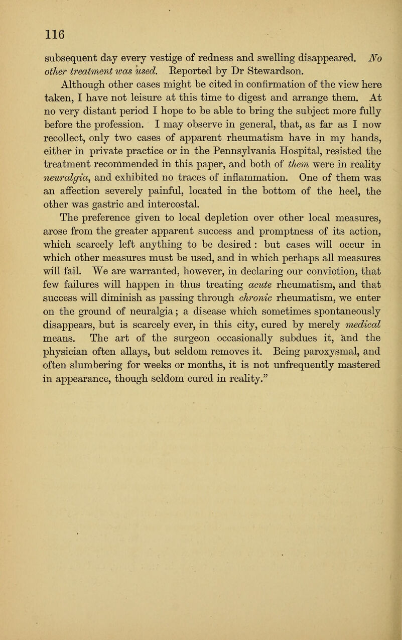 subsequent day every vestige of redness and swelling disappeared. No other treatment was used. Keported by Dr Stewardson. Although other cases might be cited in confirmation of the view here taken, I have not leisure at this time to digest and arrange them. At no very distant period I hope to be able to bring the subject more fully before the profession. I may observe in general, that, as far as I now recollect, only two cases of apparent rheumatism have in my hands, either in private practice or in the Pennsylvania Hospital, resisted the treatment reconlmended in this paper, and both of them were in reality neuralgia, and exhibited no traces of inflammation. One of them was an affection severely painful, located in the bottom of the heel, the other was gastric and intercostal. The preference given to local depletion over other local measures, arose from the greater apparent success and promptness of its action, which scarcely left anything to be desired : but cases will occur in which other measures must be used, and in which perhaps all measures will fail. We are warranted, however, in declaring our conviction, that few failures will happen in thus treating axiute rheumatism, and that success will diminish as passing through chronic rheumatism, we enter on the ground of neuralgia; a disease which sometimes spontaneously disappears, but is scarcely ever, in this city, cured by merely medical means. The art of the surgeon occasionally subdues it, and the physician often allays, but seldom removes it. Being paroxysmal, and often slumbering for weeks or months, it is not unfrequently mastered in appearance, though seldom cured in reality.