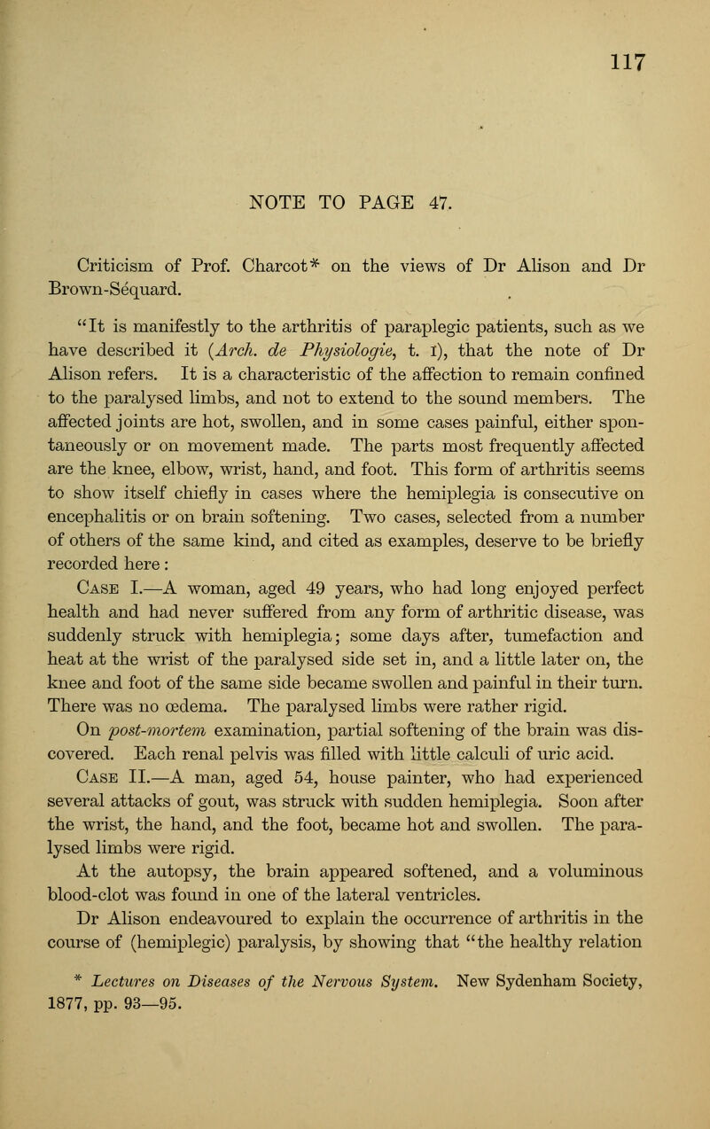 NOTE TO PAGE 47. Criticism of Prof. Charcot* on the views of Dr Alison and Dr Brown-Sequard. It is manifestly to the arthritis of paraplegic patients, such as we have described it {Arch, de Physiologie, t. I), that the note of Dr Alison refers. It is a characteristic of the affection to remain confined to the x^aralysed limbs, and not to extend to the sound members. The affected joints are hot, swollen, and in some cases painful, either spon- taneously or on movement made. The parts most frequently affected are the knee, elbow, wrist, hand, and foot. This form of arthritis seems to show itself chiefly in cases where the hemiplegia is consecutive on encephalitis or on brain softening. Two cases, selected from a number of others of the same kind, and cited as examples, deserve to be briefly recorded here: Case I.—A woman, aged 49 years, who had long enjoyed perfect health and had never suffered from any form of arthritic disease, was suddenly struck with hemiplegia; some days after, tumefaction and heat at the wrist of the paralysed side set in, and a little later on, the knee and foot of the same side became swollen and painful in their turn. There was no oedema. The paralysed limbs were rather rigid. On post-mortem examination, partial softening of the brain was dis- covered. Each renal pelvis was filled with little calculi of uric acid. Case II.—A man, aged 54, house painter, who had experienced several attacks of gout, was struck with sudden hemiplegia. Soon after the wrist, the hand, and the foot, became hot and swollen. The para- lysed limbs were rigid. At the autopsy, the brain appeared softened, and a voluminous blood-clot was found in one of the lateral ventricles. Dr Alison endeavoured to explain the occurrence of arthritis in the course of (hemiplegic) paralysis, by showing that the healthy relation * Lectures on Diseases of the Nervous System. New Sydenham Society, 1877, pp. 93—95.