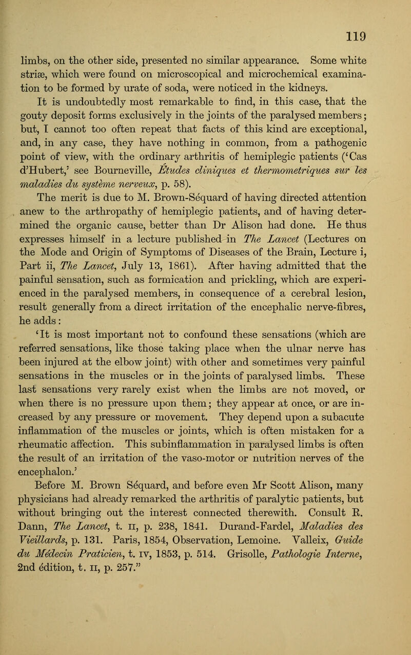 limbs, on the other side, presented no similar appearance. Some white strias, which were found on microscopical and microchemical examina- tion to be formed by urate of soda, were noticed in the kidneys. It is undoubtedly most remarkable to find, in this case, that the gouty deposit forms exclusively in the joints of the paralysed members; but, I cannot too often repeat that facts of this kind are exceptional, and, in any case, they have nothing in common, from a pathogenic point of view, with the ordinary arthritis of hemiplegic patients ('Cas d'Hubert,' see Bourneville, Etudes cliniques et thermometriques sur les maladies du systeme nerveuoo, p. 58). The merit is due to M. Brown-Sequard of having directed attention anew to the arthropathy of hemiplegic patients, and of having deter- mined the organic cause, better than Dr Alison had done. He thus expresses himself in a lecture published in The Lancet (Lectures on the Mode and Origin of Symptoms of Diseases of the Brain, Lecture i, Part ii, The Lancet, July 13, 1861). After having admitted that the painful sensation, such as formication and prickling, which are experi- enced in the paralysed members, in consequence of a cerebral lesion, result generally from a direct irritation of the encephalic nerve-fibres, he adds: 'It is most important not to confound these sensations (which are referred sensations, like those taking place when the ulnar nerve has been injured at the elbow joint) with other and sometimes very painful sensations in the muscles or in the joints of paralysed limbs. These last sensations very rarely exist when the limbs are not moved, or when there is no pressure upon them; they appear at once, or are in- creased by any pressure or movement. They depend upon a subacute inflammation of the muscles or joints, which is often mistaken for a rheumatic affection. This subinflammation in paralysed limbs is often the result of an irritation of the vaso-motor or nutrition nerves of the encephalon.' Before M. Brown Sequard, and before even Mr Scott Alison, many physicians had already remarked the arthritis of paralytic patients, but without bringing out the interest connected therewith. Consult K. Dann, The Lancet, t. ii, p. 238, 1841. Durand-Fardel, Maladies des Vieillards, p. 131. Paris, 1854, Observation, Lemoine. Valleix, Guide du Medecin Praticien, t. iv, 1853, p. 514. GrisoUe, Pathologic Interne, 2nd edition, t. ii, p. 257.