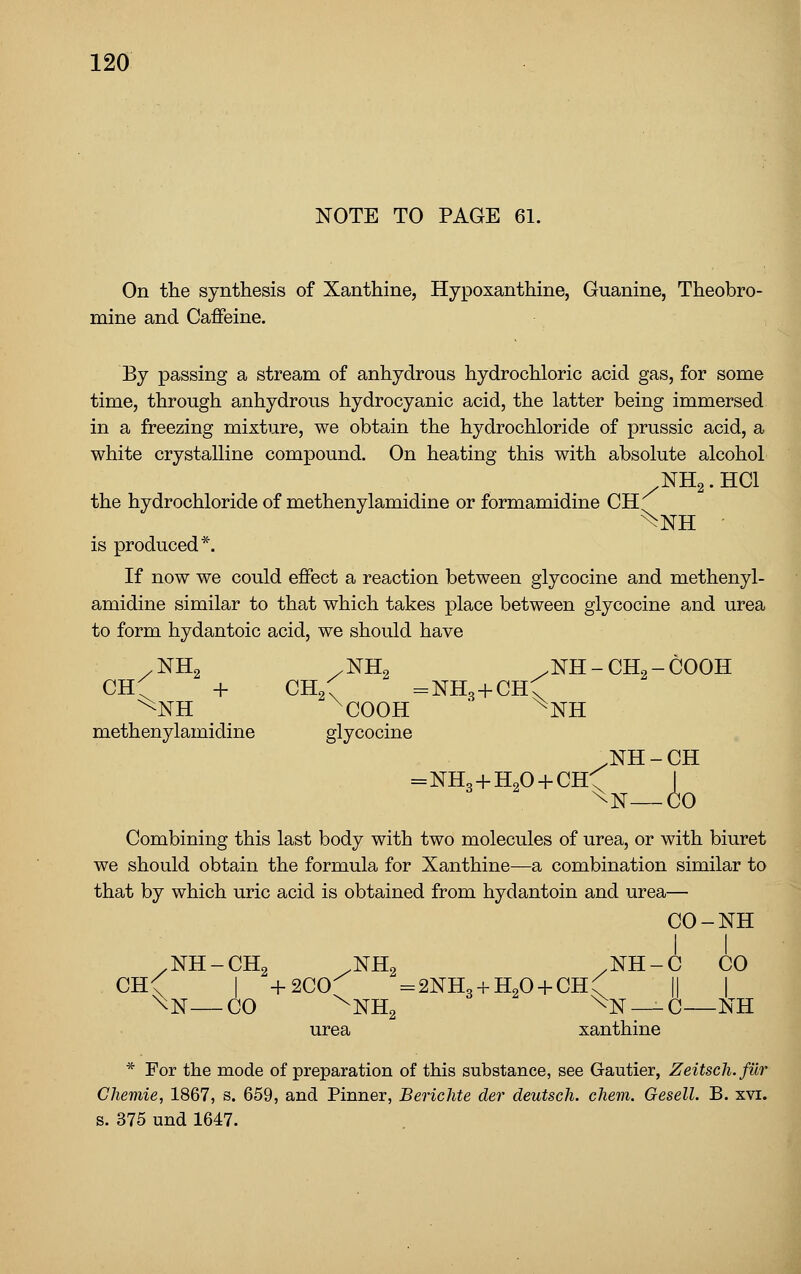 NOTE TO PAGE 61. On the synthesis of Xanthine, Hypoxanthine, Guanine, Theobro- mine and Caffeine. By passing a stream of anhydrous hydrochloric acid gas, for some time, through anhydrous hydrocyanic acid, the latter being immersed in a freezing mixture, we obtain the hydrochloride of prussic acid, a white crystalline compound. On heating this with absolute alcohol NH2. HCl the hydrochloride of methenylamidine or formamidine CH is produced*. If now we could effect a reaction between glycocine and methenyl- amidine similar to that which takes place between glycocine and urea to form hydantoic acid, we should have /NH2 /NH2 .NH-CH2-COOH ch:; + CHgC =nHo-}-chC methenylamidine glycocine .NH-CH =NH,-)-H20-fCH^^ I ^N—CO Combining this last body with two molecules of urea, or with biuret we should obtain the formula for Xanthine—a combination similar to that by which uric acid is obtained from hydantoin and urea— CO-NH /NH-CH2 .NH2 ,NH-C CO CH< I -f-2C0^ =2NH3 + H20-i-CH(' || | \N—CO ^NH2 ^N —C—NH urea xanthine * For the mode of preparation of this substance, see Gautier, Zeitsch.fur Chemie, 1867, s. 659, and Pinner, Berichte der deutsch. chem. Gesell. B. xvi. s. 375 und 1647.