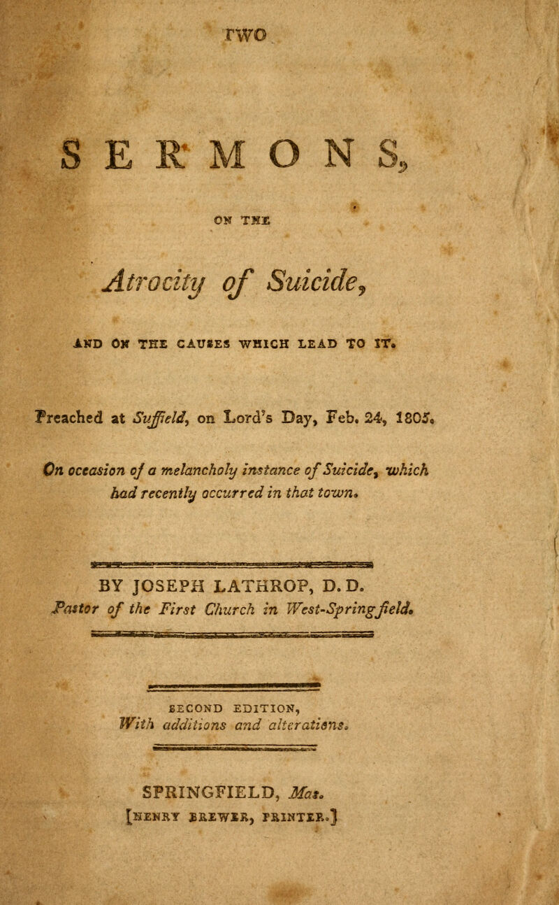 n SERMONS, ON TK3E Atrocity of Suicide. AND On the causes which lead to XT. Preached at Suffield^ on Lord's Day, Feb, 24, 1805o On occasion oj a melancholy instance of Suicide^ which bad recently occurred in that town^ Kaaaaaaa iiiiiiiMwgagsgKci^JjL'JBsiaiiijipi^it'JJi BY JOSEPH LATHROP, D. D. Pastor of the First Church in West-Spring field* BECOND EDITION, With additions and alterations. SPRINGFIELD, Mas, [henKY JBEEWiR, PRINTERo]