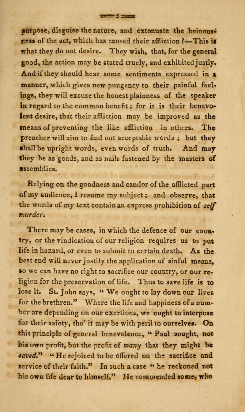 j^rpose, disguise the nature, and extenuate the heinous^ ncsi of the act, which has caused their affiiction ?—This if what they do not desire. They wish, that, for the general good, the action may be stated truely, and exhibited justly. Andif they should hear some sentiments expressed in a manner, which gives new pungency to their painful feel- ings, they will excuse the honest plainness of the speaker in regard to the common benefit; for it is their benevo- lent desire, that their affliction may be improved as the means of preventing the like affliction in others. The preacher will aim to find out acceptable words ; but they •hall be upright words, even words of truth. And may they be as goads, and as nails fastened by the masters of Assemblies* Relying on the goodness and candor of the afflicted part of my audience, I resume my subject; and observe, that the words of my text contain an express prohibition of ssjf murder^ There may be cases, in which the defence of our coun- try, or the vindication of our religion requires us to put life in hazard, or even to submit to certain death. As the best end will never justify the application of sinful means, so we can have no right to sacrifice our country, or our rc» ligion for the preservation of life. Thus to save life is to lose it. St. John says,  We ought to lay down our lives for the brethren. Where the life and happiness of a num- ber are depending on our exertions, we ought to interpose for their safety, tho' it may be with peril to ourselves. On this principle of general benevolence,  Paul sought, not iiis own profit, but the profit of many that they might be Muved^'*  He rejoiced to be offered on the sacrifice and service of their faith. In such a case *^ he reckoned not his own life dear to himself. He comsjcx^nded aome, who