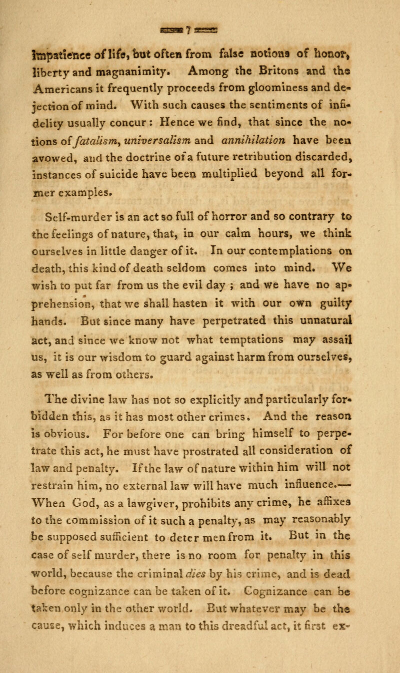 Itapatietice of life, but often from false notions of honor^ liberty and magnanimity. Among the Britons and the Americans it frequently proceeds from gloominess and de- jection of mind. With such causes the sentiments of infi- delity usually concur: Hence we find, that since the no- tions o{fatalism^ universallsm and annihilation have been avowed, and the doctrine of a future retribution discarded, instances of suicide have been multiplied beyond all for- mer examples. Self-murder is an act so full of horror and so contrary to the feelings of nature, that, in our calm hours, we think ourselves in little danger of it. In our contemplations on death, this kind of death seldom comes into mind. We wish to put far from us the evil day ; and we have no ap- prehension, that we shall hasten it with our own guilty hands. Sut since many have perpetrated this unnatural act, and since we know not what temptations may assail us, it is our wisdom to guard against harm from ourselves, as well as from others. The divine law has not so explicitly and particularly for- bidden this, as it has most other crimes. And the reason is obvious. For before one can bring himself to perpe- trate this act, he must have prostrated all consideration of law and penalty. If the law of nature within him will not restrain him, no external law v/ill have much influence.— When God, as a lawgiver, prohibits any crime, he affixes to the commission of it such a penalty, as may reasonably be supposed sufficient to deter men from it. But m the case of self murder, there is no room for penalty in this world, because the criminal dies by his crime, and is dead before cognizance can be taken of it. Cognizance can be taken only in the other world. But whatever may be the cause, which induces a man to this dreadful act, it first ex-