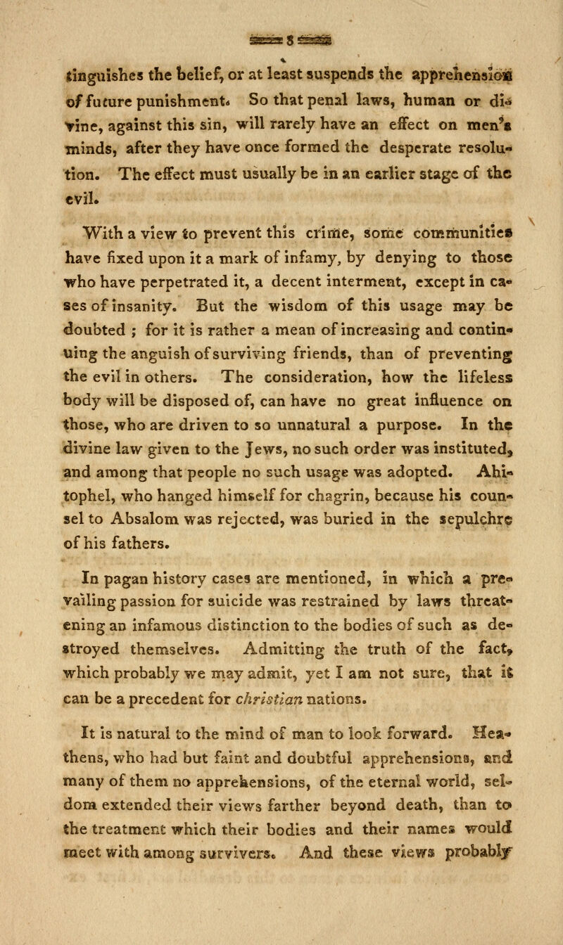 tinguishes the belief, or at least suspends the apprehehsioir of future punishment* So that penal laws, human or dU Yine, against this sin, will rarely have an effect on men't minds, after they have once formed the desperate resolu- tion. The effect must usually be in an earlier stage of the evil. With a view to prevent this crime, some communities have fixed upon it a mark of infamy, by denying to those who have perpetrated it, a decent interment, except in ca- ses of insanity. But the wisdom of this usage may be doubted ; for it is rather a mean of increasing and contin- uing the anguish of surviving friends, than of preventing the evil in others. The consideration, how the lifeless body will be disposed of, can have no great influence on those, who are driven to so unnatural a purpose. In the divine law given to the Jews, no such order was instituted, and among that people no such usage was adopted. Ahi-» tophel, who hanged himself for chagrin, because his coun- sel to Absalom was rejected, was buried in the sepulchre of his fathers. In pagan history cases are mentioned, in which a pre- vailing passion for suicide was restrained by laws threat- ening an infamous distinction to the bodies of such as de- stroyed themselves. Admitting the truth of the fact, which probably we may admit, yet I am not sure, that li can be a precedent for christian nations. It is natural to the mind of man to look forward. Hea* thens, who had but faint and doubtful apprehensions, and many of them no apprehensions, of the eternal world, sel- dom extended their views farther beyond death, than to the treatment which their bodies and their names would meet with among survivcrsc And these views probably