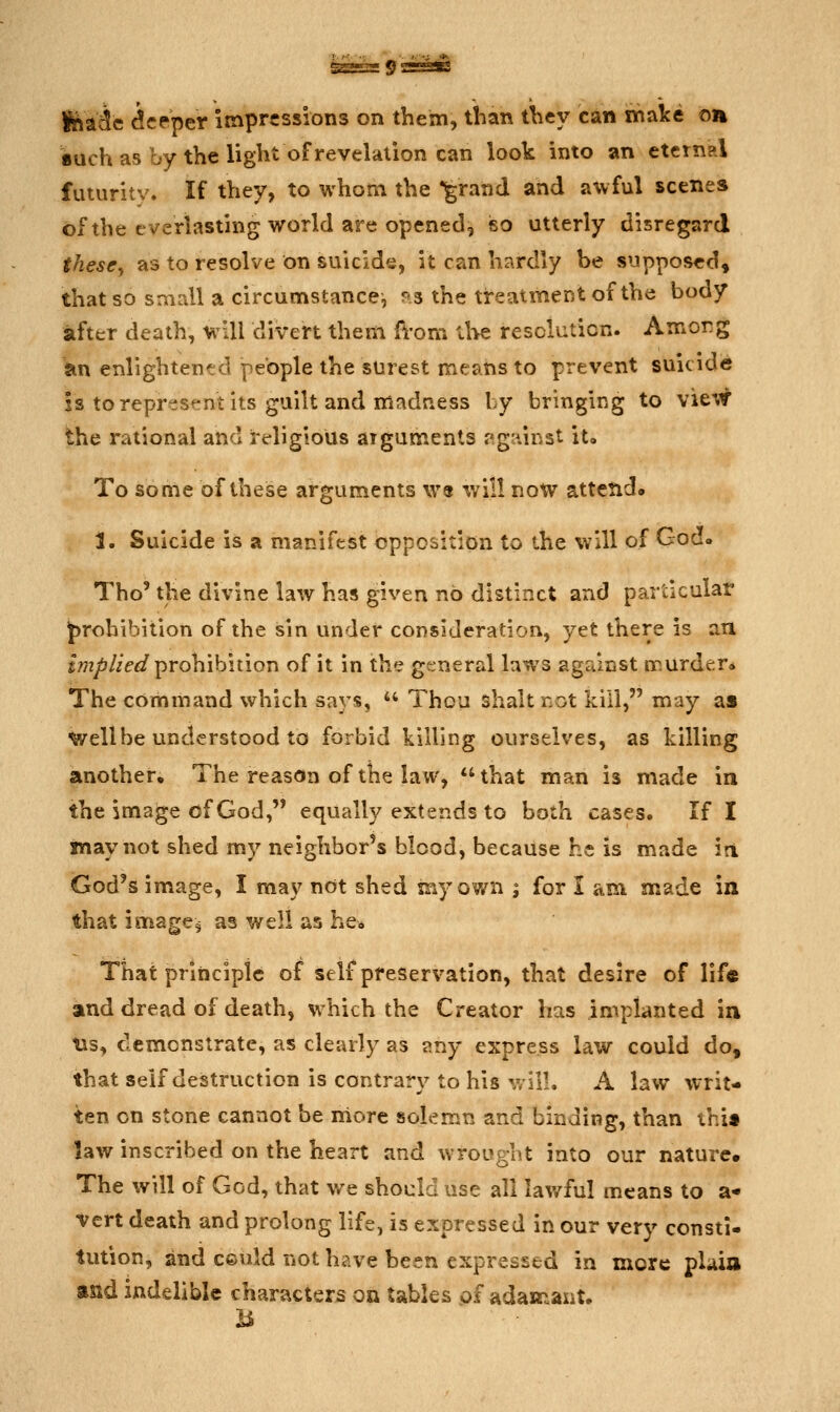 feadc deeper impressions on them, tban they can malce on •uch as by the light of revelation can look into an eternal futuritv. If they, to whom the •grand and awful scenes of the everlasting world are opened, iso utterly disregard these^ as to resolve on suicide, it can hardly be supposed, that so small a circumstance, fs the treatment of tVie body after death, will divert them ft-om ll>e resolution. Amorg an enlightentd people the surest means to prevent suicide is to represent its guilt and madness by bringing to view the rational and religious arguments «ig'iinst it. To some of these arguments \V9 \vill now attend* 1. Suicide is a manifest opposition to the will of God. Tho' the divine law has given no distinct and particular J)rohibition of the sin under consideration, yet there is an jw/j/Ze^ prohibition of it in the general laws against murder* The command which says,  Thou shalt not kill, may as Well be understood to forbid killing ourselves, as killing another. The reason of the law, that man is made in the image of God, equally extends to both cases. If I jnay not shed my neighbor's blood, because he is made in God's image, I may not shed my own \ for I am made in that imager as well as he» That priiicipic of self preservation, that desire of lif« and dread of death, which the Creator has implanted in Us, demonstrate, as clearly as any express law could do, that self destruction is contrary to his V, ill. A law writ- ten on stone cannot be more solemn and binding, than thi» law inscribed on the heart and wrought into our nature. The will of God, that we should use all lawful means to a- vert death and prolong life, is expressed in our very consti- tution, and ceuld not have been expressed in more pUia and indelible characters on tables of adajr^aiit.