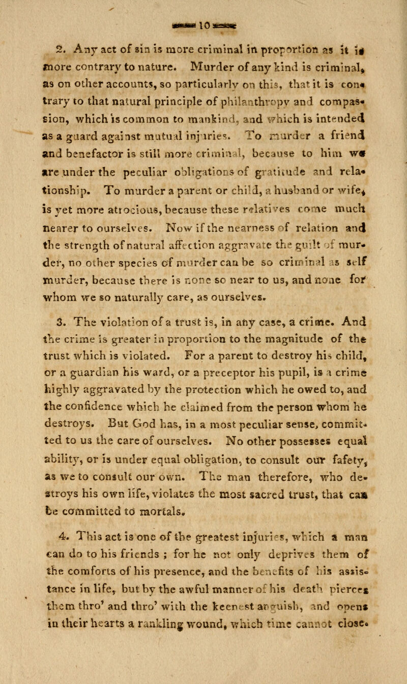 2. Any act of sin is more criminal in proportion as it i# more contrary to nature. Murder of any kind is criminal^ as on other accounts, so particularly on this, that it is corm trary to that natural principle of philanthropy and compas- sion, which is common to mankinds and which is intended as a guard against mutuni injiries. To murder a friend and benefactor is still more crimi-i 1, because to him W9 are under the peculiar obligations of gratiiude and rela* tionship. To murder a parent or child, a husband or wife^ is yet more atrocious, because these r-flatives come much nearer to ourselves. Now if the nearness of relation and the strength of natural affection aggrnvate the guilt ;f mur- der, no other species of murder can be so crin^inal as st-lf murder, because there is none so nesr to us, and nanc foi* whom we so naturally care, as ourselves, 3. The violation of a trust is, in any case, a criale. And the crime is greater in proportion to the magnitude of the trust which is violated. For a parent to destroy his child, or a guardian his ward, or a preceptor his pupil, is i crime highly aggravated by the protection which he owed to, and the confidence which he claimed from the person whom he destroys. But God has, in a most peculiar sense> commit* ted to us the care of ourselves. No other possesses equal ability, or is under equal obligation, to consult our fafety, as we to consult our own. The man therefore, who de- stroys his own life, violates the most sacred trust, that caa be committed to mortals. 4. This act is one of the greatest injuries, which a man €an do to his friends ; for he not only deprives them of the comforts of his presence, and the benefits of his assise tance in life, but by the awful manner of his death pierces them thro* and thro' with the keenest ar>(?uish, .^nd opens in their hearts a rankling wound, which time cannot closer