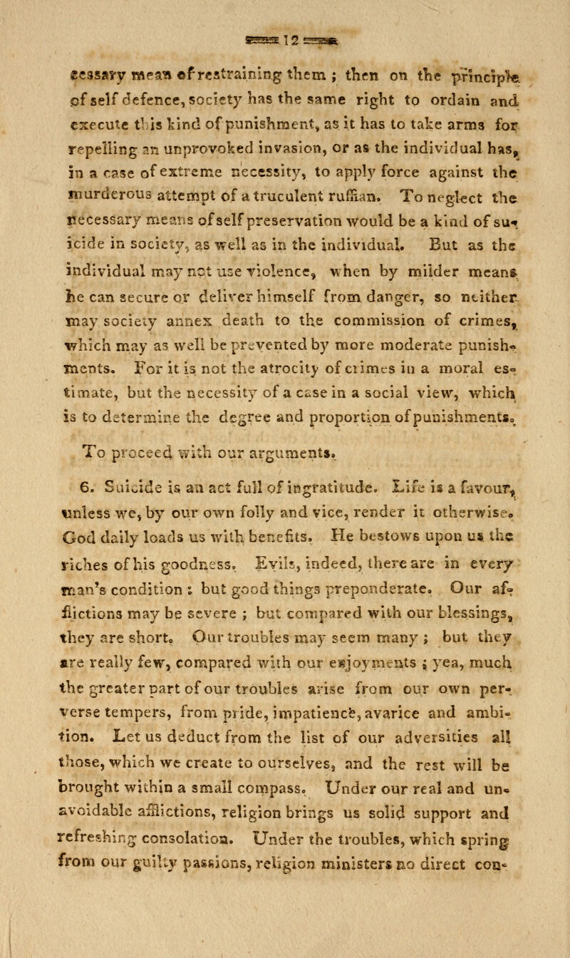 ccssavy m^'aw ©f restraining them ; thfn on iKe pfincip1«. cf self defence, society has the same right to ordain and execute this kind of punishment, as it has to take arms fo^ repelling an unprovoked invasion, or as the individual has, in a case of extreme necessity, to apply force against the murderous attempt of a truculent rufilan. To negkct the isecessary means of self preservation would be a kind of su**. icide in society, as well as in the individual. But as the individual may npt use violence, when by milder meanft he can secure or deliver himself from danger, so neither may socieiy annex death to the commission of crimes, which may as well be prevented by more moderate punish- ments. For it is not the atrocit}/ of crimes in a moral gs° timate, but the necessity of a case in a social view, which is to determine the degree and proportion of punishmentSo To procee4 with our arguments. 6. Suicide is aii act full of ingratitude. Life is a favour, wnless we, by our own folly and vice, render it otherwise. God daily loads us with benefits. He bestows upon u* the riches of his goodness. Evils, indeed, there are in every man's condition ; but good things preponderate. Our af» iiictions may be severe ; but compared with our blessings, they are short. Our troubles may seem many ; but they are really few, compared with our esjoyments { yea, much the greater part of our troubles arise from our own per- verse tempers, from pride, impatiencfe, avarice and ambi- tion. Let us deduct from the list of our adversities al! those, which we create to ourselves, and the rest will be brought within a small conipasso Under our real and un* avoidable aiHictions, religion brings us soli<^ support and refreshing consolatioa. Under the troubles, which spring from our guilty pasfiions, religion ministers no direct con-