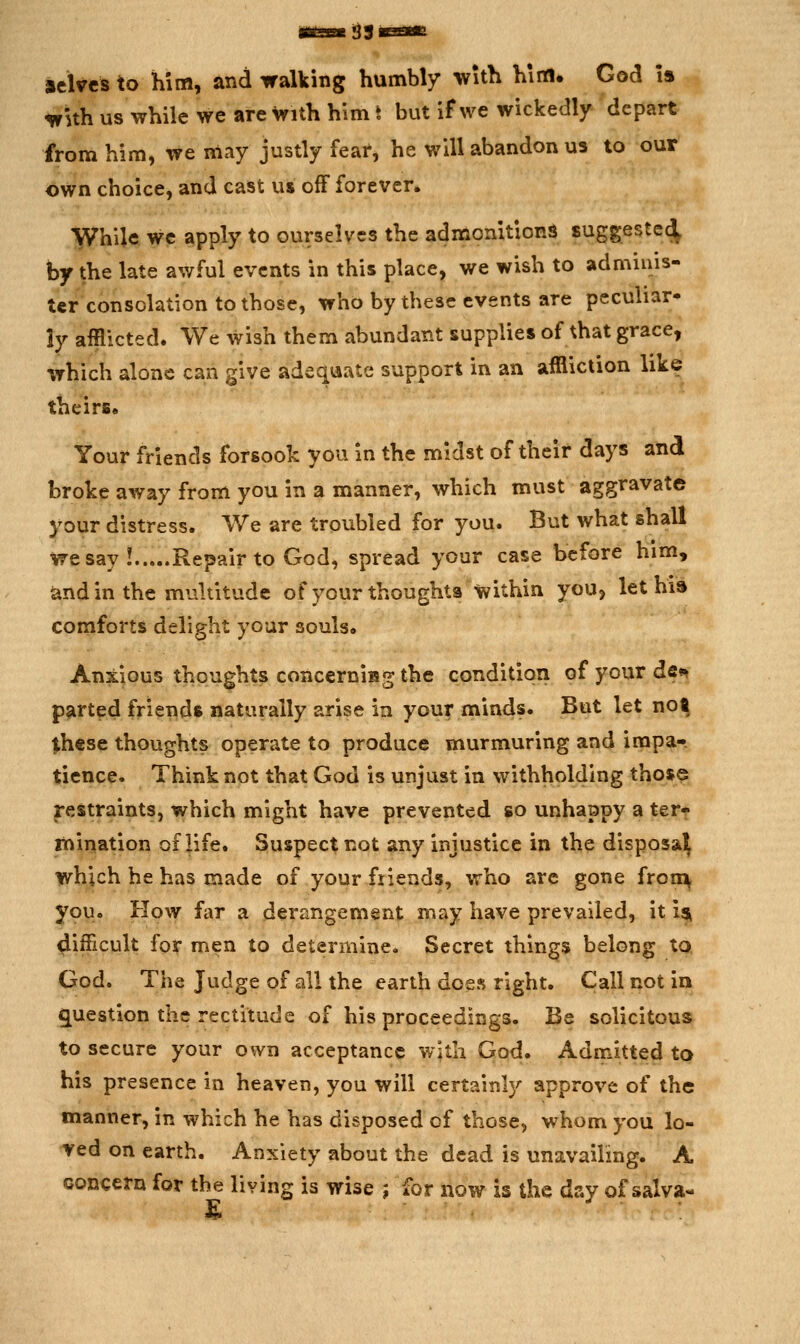 33 acWcs to him, and walking humbly with him. God is wUh us while we are with him t but if we wickedly depart from him, we may justly fear, he will abandon us to our own choice, and cast us off forever. While we apply to ourselves the admonitions suggestec^ by the late awful events in this place, we wish to adminis- ter consolation to those, who by these events are pecuhar- ly afflicted. We wish them abundant supplies of that grace, which alone can give adequate support in an affliction like theirs. Your friends forsook you in the midst of their days and broke away from you in a manner, which must aggravate your distress. We are troubled for you. But what shall we say! Repair to God, spread your case before him, and in the multitude of your thoughts within youj let hi» comforts delight your souls* Anxious thoughts concerniisg the condition of your de«^ parted friends naturally arise in your minds. But let not these thoughts operate to produce murmuring and impa- tience. Think not that God is unjust in withholding those restraints, which might have prevented so unhappy a ter- mination of life. Suspect not any injustice in the disposal^ which he has made of your friends, who are gone fron^ you. How far a derangement may have prevailed, it ist difficult for men to determine. Secret things belong to God. The Judge of all the earth does right. Call not in g^uestion the rectitude of his proceedings. Be solicitous to secure your own acceptance wjth God. Admitted to his presence in heaven, you will certainly approve of the manner, in which he has disposed of those, whom you lo- ved on earth. Anxiety about the dead is unavailing. A concern for the living is wise ; for now is the day of salva-