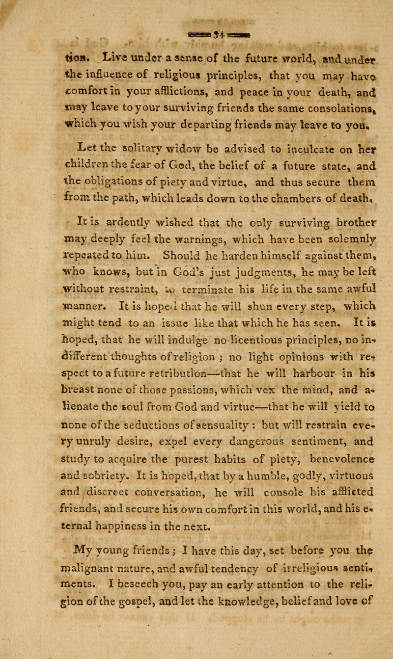 tioH. Live under a sense of the future world, andundet the inflaence of religious principles, that you may hav^ comfort in your afflictions-, and peace in your death, and may leave to your surviving friends the same consolations^ which you wish your departing friends may leave t-o you* Let the solitary widow be advised to inculcate on her children the fear of God, the belief of a future state, and the obligations of piety and virtue, and thus secure theni from the path, which leads down to the chambers of death, • It is ardently wished that the only surviving brother may deeply feel the warnings, which have been solemnly repeated to him. Should he harden himself against them, who knows, but in God's just judgments, he may be left .without restraint, ;,o terminate his life in ihe same awful manner. It is hopeu that he will shun every step, which might tend to an issue like that which he has seen^ It is hoped, that he will indulge no licentious principles, no in** different thoughts of religion j no light opinions with re- spect to a future retribution—that he will harbour in his breast none of those passions, which vex the mind, and a- lienate the soul from God and virtue-^that he will yield to none of the seductions of sensuality : but will restrain eve* ry unruly desire, expel every dangerous sentiment, and study to acquire the purest habits of piety, benevolence and sobriety. It is hoped, that by a humble, godly, virtuous and discreet conversation, he will console his aiSicted friends, and secure his own comfort in this world, and his e«» ternal happiness in the next. My young friends ; I have this day, set before you thp malignant nature, and awful tendency of irreligious* sentU ments. I beseech you, pay an early attention to the reli*» gion of che gospel, and let the knowledge, belief and love cf
