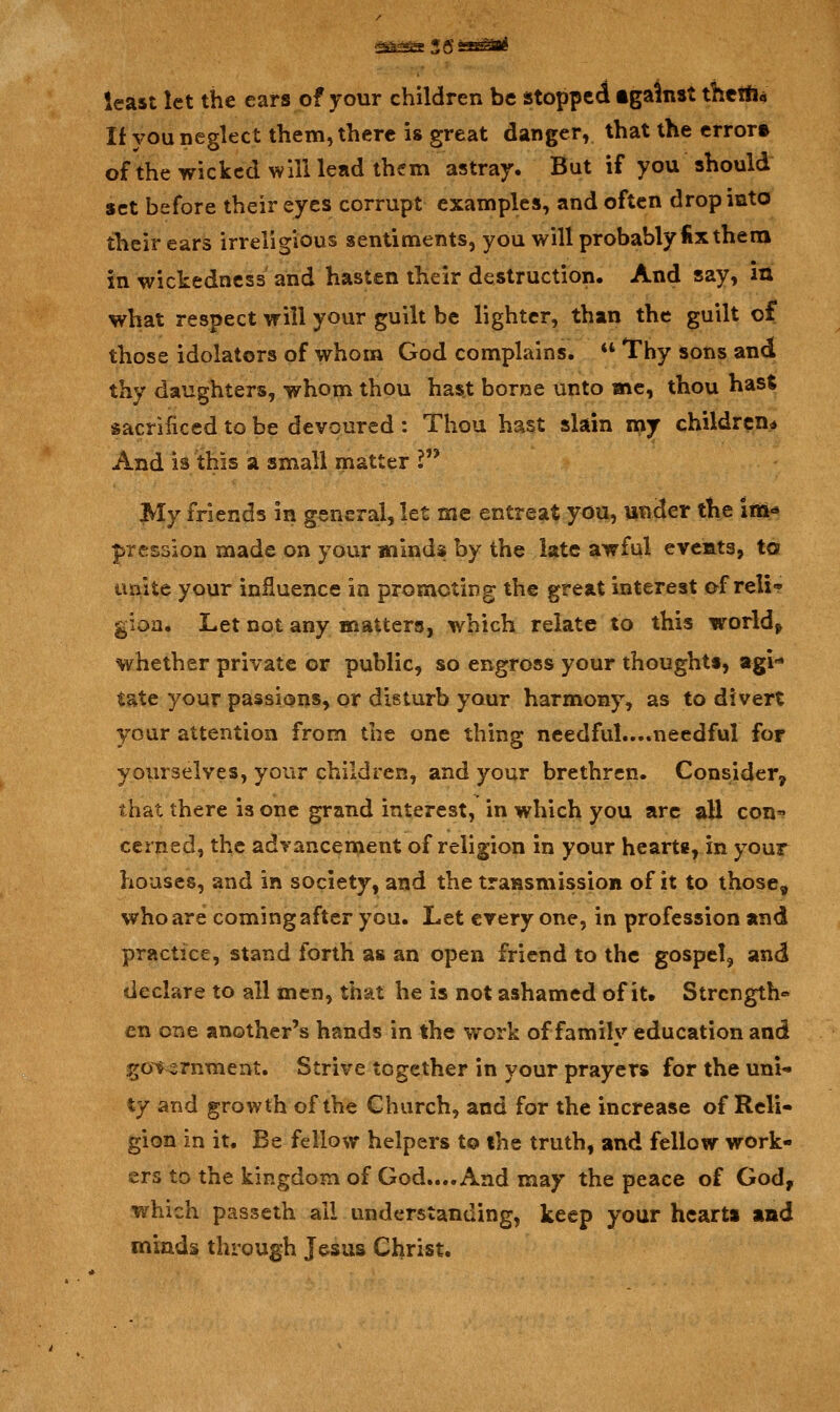 least let the ears of your children be stopped igalnst thetfi« If you neglect them, there is great danger, that the error* of the wicked will lead them astray. But if you should set before their eyes corrupt examples, and often drop into their ears irreligious sentiments, you will probably fix thena in wickedness and hasten their destruction. And say, in what respect will your guilt be lighter, than the guilt of those idolaters of whom God complains.  Thy sons and thy daughters, whom thou hast borne unto me, thou hast sacrificed to be devoured: Thou hast slain my children* And is this a small matter ? My friends in general, let me entreat you, under the im«* pression made on your minds by the late awful evcats, to unite your influence in promoting the great interest of reli* gioa. Let not any matters, which relate to this world, whether private or public, so engross your thought!, agi- tate your passions, or disturb your harmony, as to divert your attention from the one thing needful....needful for yoiirselves, your children, and your brethren. Consider^ that there is one grand interest, in which you arc all con? ccrned, the adyancement of religion in your hearts, in your houses, and in society, and the transmission of it to those, who are coming after you. Let everyone, in profession and practice, stand forth as an open friend to the gospel, and declare to all men, that he is not ashamed of it. Strength* en one another's hands in the work of family education and go^^rnment. Strive together in your prayers for the uni- ty and growth of the Church, and for the increase of Reli- gion in it. Be fellow helpers to the truth, and fellow work- ers to the kingdom of God.... And may the peace of God, which passeth all understanding, keep your hearts and minds through Jesus Christ.