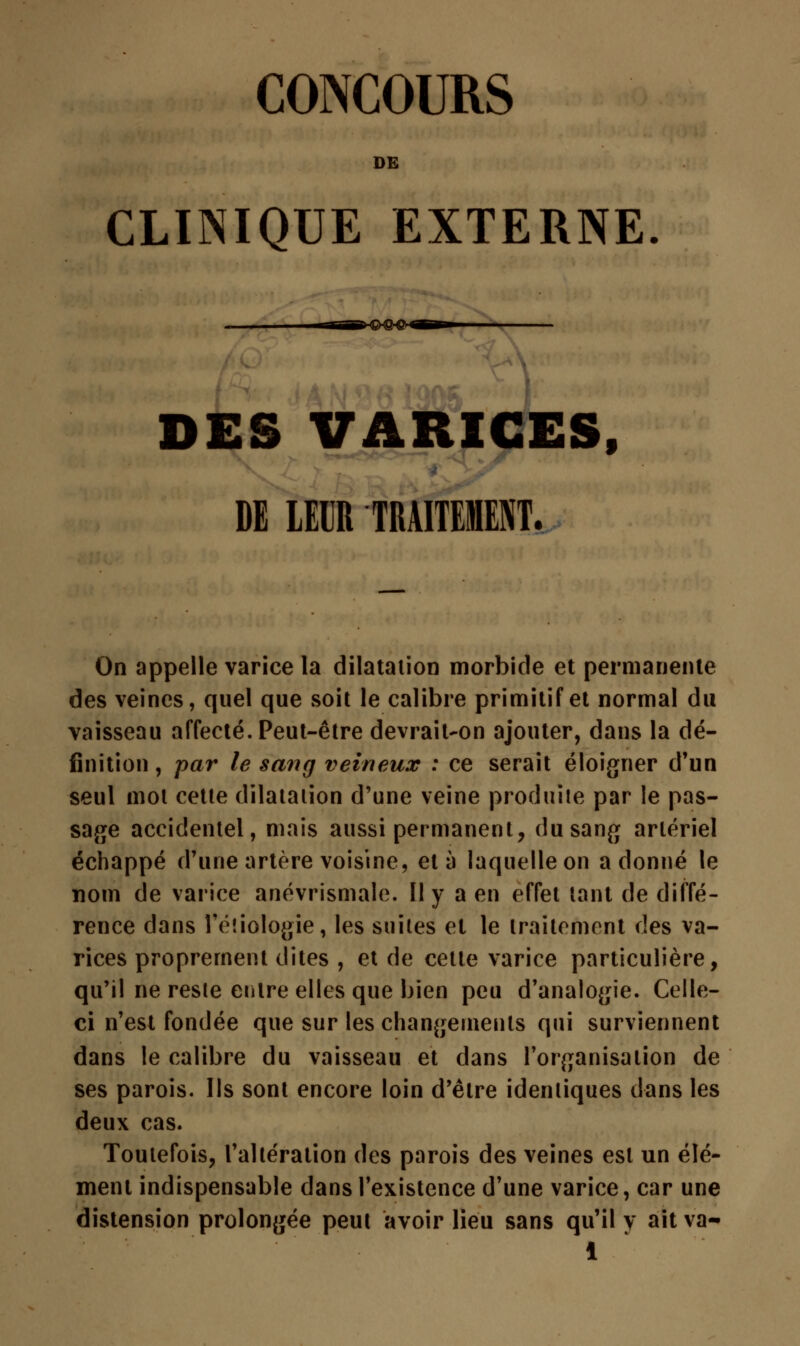CONCOURS DE CLINIQUE EXTERNE. DES VARICES, DE LEUR TRAITEMENT. On appelle varice la dilatation morbide et permanente des veines, quel que soit le calibre primitif et normal du vaisseau affecté. Peut-être devrait-on ajouter, dans la dé- finition , par le sang veineux : ce serait éloigner d'un seul mot cette dilatation d'une veine produite par le pas- sage accidentel, mais aussi permanent, du sang artériel échappé d'une artère voisine, et à laquelle on adonné le nom de varice ancvrismale. Il y a en effet tant de diffé- rence dans l'étiologie, les suites et le traitement des va- rices proprement dites , et de cette varice particulière, qu'il ne reste entre elles que bien peu d'analogie. Celle- ci n'est fondée que sur les changements qui surviennent dans le calibre du vaisseau et dans l'organisation de ses parois. Ils sont encore loin d'être identiques dans les deux cas. Toutefois, l'altération des parois des veines est un élé- ment indispensable dans l'existence d'une varice, car une distension prolongée peut avoir lieu sans qu'il y ait va-