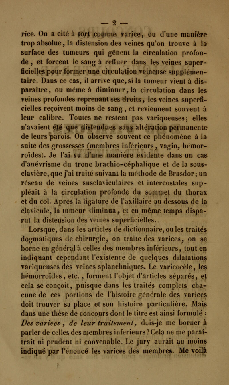 rïce. On a cité à iori comme varice, ou d'une manière trop absolue, la distension des veines qu'on trouve à la surface des tumeurs qui gênent la circulation profon- de , et forcent le sang à refluer dans les veines super- ficielles pour former une circulation veineuse supplémen- taire. Dans ce cas, il arrive que, si la tumeur vient à dis- paraître, ou même à diminuer, la circulation dans les veines profondes reprenant ses drohs, les veines superfi- cielles reçoivent moins de sang, et reviennent souvent à leur calibre. Toutes ne restent pas variqueuses; elles n'avaient été que distendues sans altération permanente de leurs parois. On observe souvent ce phénomène à la suite des grossesses (membres inférieurs, vagin, hémor- roïdes). Je l'ai vu d'une manière évidente dans un cas d'anévrisme du tronc braehio-céphalique et de la sous- clavière, que j'ai traité suivanl la méthode de Brasdor; un réseau de veines susclaviculaires et intercostales sup- pléait à la circulation profonde du sommet du thorax et du col. Après la ligature de l'axillaire au dessous de la clavicule, la tumeur diminua, et en même temps dispa- rut la distension des veines superficielles. Lorsque, dans les articles de dictionnaire, ou les traités dogmatiques de chirurgie, on traite des varices, on se borne en général à celles des membres inférieurs, tout en indiquant cependant l'existence de quelques dilatations variqueuses des veines splanchniques. Le varicocèle, les hémorroïdes, etc. , forment l'objet d'articles séparés, et cela se conçoit, puisque dans les traités complets cha- cune de ces portions de l'histoire générale des varices doit trouver sa place et son histoire particulière. Mais dans une thèse de concours dont le titre est ainsi formulé : Des varices , de leur traitement, duis-je me borner à parler de celles des membres inférieurs?Cela ne me paraî- trait ni prudent ni convenable. Le jury aurait au moins indiqué par renoncé les varices des membres. Me voilà