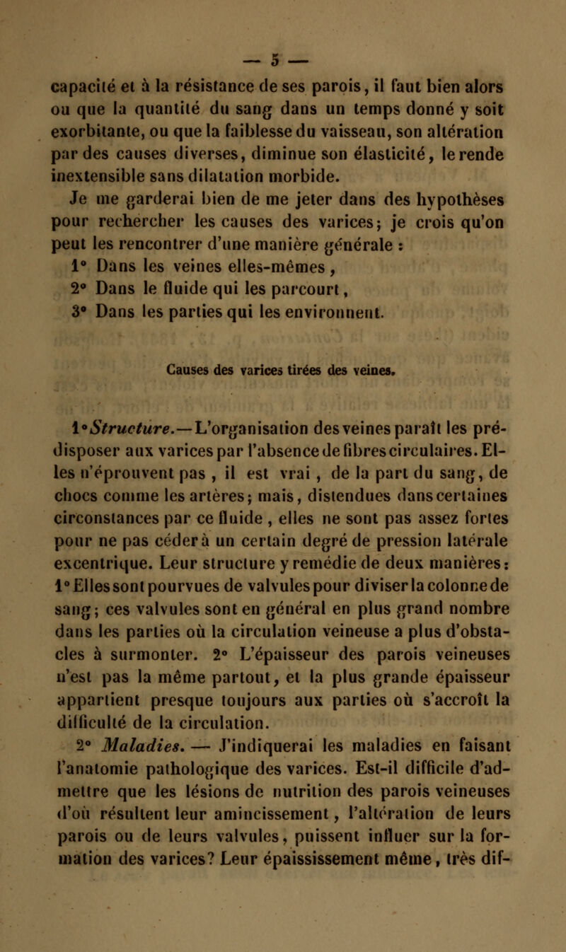 capacité ei à la résistance de ses parois, il faut bien alors ou que la quantité du sang dans un temps donné y soit exorbitante, ou que la faiblesse du vaisseau, son altération par des causes diverses, diminue son élasticité, le rende inextensible sans dilatation morbide. Je me garderai bien de me jeter dans des hypothèses pour rechercher les causes des varices; je crois qu'on peut les rencontrer d'une manière générale : 1° Dans les veines elles-mêmes, 2° Dans le fluide qui les parcourt, 3° Dans les parties qui les environnent. Causes des varices tirées des veines» ^Structure.—L'organisation des veines paraît les pré- disposer aux varices par l'absence de fibres circulaires. El- les n'éprouvent pas , il est vrai , de la part du sang, de chocs comme les artères; mais, distendues dans certaines circonstances par ce fluide , elles ne sont pas assez fortes pour ne pas cédera un certain degré de pression latérale excentrique. Leur structure y remédie de deux manières: l°£llessont pourvues de valvules pour diviser la colonne de sang; ces valvules sont en général en plus grand nombre dans les parties où la circulation veineuse a plus d'obsta- cles à surmonter. 2° L'épaisseur des parois veineuses n'est pas la même partout, et la plus grande épaisseur appartient presque toujours aux parties où s'accroît la difficulté de la circulation. 2° Maladies. — J'indiquerai les maladies en faisant l'anatomie pathologique des varices. Est-il difficile d'ad- mettre que les lésions de nutrition des parois veineuses d'où résultent leur amincissement, l'altération de leurs parois ou de leurs valvules, puissent influer sur la for- mation des varices? Leur épaississement même, très dif-