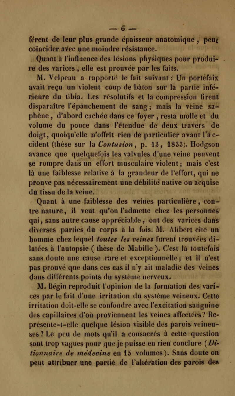 forent de leur plus grande épaisseur anatomique , peut coïncider avec une moindre résistance. Quant à l'influence des lésions physiques pour produi- re des varices , elle est prouvée par les faits. M. Velpeau a rapporté le fait suivant : Un portefaix avait reçu un violent coup de bâton sur la partie infé- rieure du tibia» Les résolutifs et la compression firent disparaître l'épanchement de sang; mais la veine sa- phène , d'abord cachée dans ce foyer , resta molle et du volume du pouce dans l'étendue de deux travers de doigt, quoiqu'elle n'offrît rien de particulier avant l'ac- cident (thèse sur la Contusion, p. 13, 1833;. Hodgson avance que quelquefois les valvules d'une veine peuvent se rompre dans un effort musculaire violent ; mais c'est là une faiblesse relative à la grandeur de Peffort, qui ne prouve pas nécessairement une débilité native ou acquise du tissu de la veine. Quant à une faiblesse des veines particulière, con- tre nature, il veut qu'on l'admette chez les personnes qui, sans autre cause appréciable, ont des varices dans diverses parties du corps à la fois. M. Alibert cite un homme chez lequel toutes les veines furent trouvées di- latées à l'autopsie ( thèse de Mabille). C'est là toutefois sans doute une cause rare et exceptionnelle; et il n'est pas prouvé que dans ces cas il n'y ait maladie des veines dans différents points du système nerveux. M* Bégin reproduit l'opinion de la formation des vari- ces par le fait d'une irritation du système veineux* Cette irritation doit-elle se confondre avec l'excitation sanguine des capillaires d'où proviennent les veines affectées? Re- présenle-t-elle quelque lésion visible des parois veineu- ses 7 Le peu de mots qu'il a consacrés à cette question sont trop vagues pour que je puisse en rien conclure {Di- tionnaire de médecine en 15 volumes). Sans doute on peut attribuer une partie de l'altération des parois de»