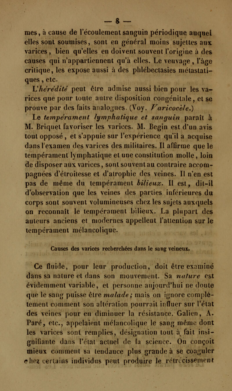 mes, à cause de l'écoulement sanguin périodique auquel elles sont soumises, sont en général moins sujettes aux varices, bien qu'elles en doivent souvent l'origine à des causes qui n'appartiennent qu'à elles. Le veuvage, l'âge critique, les expose aussi à des phlébectasies métastati- ques, etc. L'hérédité peut être admise aussi bien pour les va- rices que pour toute autre disposition congénitale, et se prouve par des faits analogues. (Voy. Faricocèle.) Le tempérament lymphatique et sanguin paraît à M. Briquet favoriser les varices. M. Begin est d'un avis tout opposé , et s'appuie sur l'expérience qu'il a acquise dansFexamen des varices des militaires. Il affirme que le tempérament lymphatique et une constitution molle, loin de disposer aux varices, sont souvent au contraire accom- pagnées d'élroitesse et d'atrophie des veines. Il n'en est pas de même du tempérament bilieux. Il est, dit-il d'observation que les veines des parties inférieures du corps sont souvent volumineuses chez les sujets auxquels on reconnaît le tempérament bilieux. La plupart des auteurs anciens et modernes appellent l'attention sur le tempérament mélancolique. Causes des varices recherchées dans le sang veineux. Ce fluide, pour leur production, doit être examiné dans sa nature et dans son mouvement. Sa nature est évidemment variable, et personne aujourd'hui ne doute que le sang puisse être malade; mais on ignore complè- tement comment son altération pourrait influer sur l'état des veines pour en diminuer la résistance. Galien, A. Paré, etc., appelaient mélancolique le sang même dont les varices sont remplies, désignation tout à fait insi- gnifiante dans l'état actuel de la science. On conçoit mieux comment sa tendance plus grande à se coaguler c\wi certains individus peut produire le rétrécissement