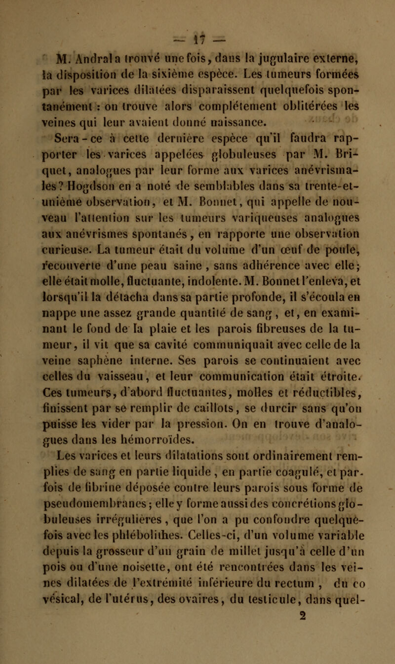 — Î7 — M. Andrala trouvé une fois, dans la jugulaire externe, la disposition de la sixième espèce. Les tumeurs formées par les varices dilatées disparaissent quelquefois spon- tanément : on trouve alors complètement oblitérées les veines qui leur avaient donné naissance. Sera - ce à cette dernière espèce qu'il faudra rap- porter les varices appelées globuleuses par M. Bri- quet, analogues par leur forme aux varices anévrisma- les? Hogdson en a noté île semblables dans sa trente-et- unièmê observation, et M. Bonnet, qui appelle de nou- veau l'attention sur les tumeurs variqueuses analogues aux anévrismes spontanés, en rapporte une observation curieuse. La tumeur était du volume d'un œuf de poule, recouverte d'une peau saine , sans adhérence avec elle; elle était molle, fluctuante, indolente. M. Bonnet l'enleva, et lorsqu'il la détacha dans sa partie profonde, il s'écoula en nappe une assez grande quantilé de sang , et, en exami- nant le fond de la plaie et les parois fibreuses de la tu- meur, il vit que sa cavité communiquait avec celle de la veine saphène interne. Ses parois se continuaient avec celles du vaisseau, et leur communication était étroite. Ces tumeurs, d'abord fluctuantes, molles et réductibles, finissent par se remplir de caillots, se durcir sans qu'on puisse les vider par la pression. On en trouve d'analo- gues dans les hémorroïdes. Les varices et leurs dilatations sont ordinairement rem- plies de sang en partie liquide , en partie coagulé, et par- fois de fibrine déposée contre leurs parois sous forme de pseudomembranes; elle y forme aussi des concrétions glo- buleuses irrégulières, que l'on a pu confondre quelque- fois avec les phlébolithes. Celles-ci, d'un volume variable depuis la grosseur d'un grain de millet jusqu'à celle d'un pois ou d'une noisette, ont été rencontrées dans les vei- nes dilatées de l'extrémité inférieure du rectum , du co vésical, de l'utérus, des ovaires, du testicule, dans quel- 2