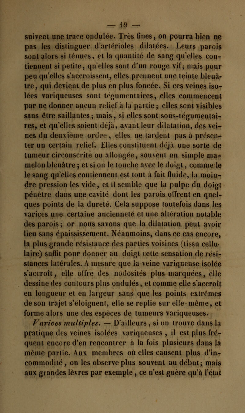 suivent une trace ondulée. Très fines, on pourra bien ne pas les distinguer d'arlérioles dilatées. Leurs parois sont alors si ténues, et la quantité de sang qu'elles con- tiennent si petite, qu'elles sont d'un rouge vif; mais pour peu qu'elles s'accroissent, elles prennent une teinte bleuâ- tre, qui devient de plus en plus foncée. Si ces veines iso- lées variqueuses sont légumentaires, elles commencent par ne donner aucun relief à la partie ; elles sent visibles sans être saillantes; mais, si elles sont sous-légumenlai- res, et qu'elles soient déjà, avant leur dilatation, des vei- nes du deuxième ordre, elles ne tardent pas à présen- ter un certain relief. Elles constituent déjà une sorte de tumeur circonscrite ou allongée, souvent un simple ma- melon bleuâtre ) et si on le touche avec le doigt, comme le le sang qu'elles contiennent est tout à fait fluide, la moin- dre pression les vide, et il semble que la pulpe du doigt pénètre dans une cavité dont les parois offrent en quel- ques points de la dureté. Cela suppose toutefois dans les varices une certaine ancienneté et une altération notable des parois; or nous savons que la dilatation peut avoir lieu sans épaississement. Néanmoins, dans ce cas encore, la plus grande résistance des parties voisines (tissu cellu- laire) suffit pour donner au doigt cette sensation de rési- stances latérales. A mesure que la veine variqueuse isolée s'accroît, elle offre des nodosités plus marquées, elle dessine des conteurs plus ondulés, et comme elle s'accroît en longueur et en largeur sans que les points extrêmes de son trajet s'éloignent, elle se replie sur elle-même, et forme alors une des espèces de tumeurs variqueuses. Varices multiples. — D'ailleurs , si on trouve dans la pratique des veines isolées variqueuses , il est plus fré- quent encore d'en rencontrer à la fois plusieurs dans la même partie. Aux membres où elles causent plus d'in- commodité, on les observe plus souvent au début; mais aux grandes lèvres par exemple , ce n'est guère qu'à l'état