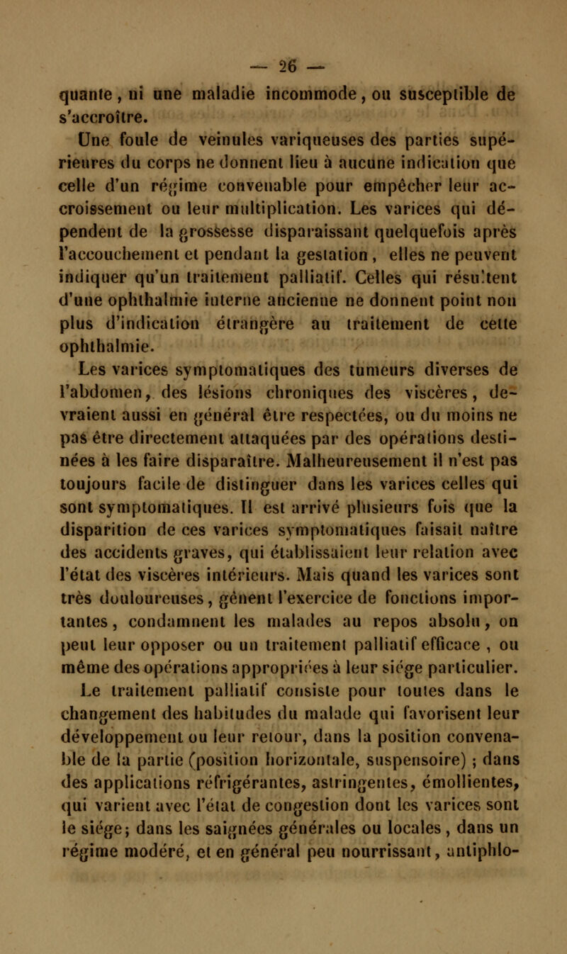 quante , ni une maladie incommode, ou susceptible de s'accroître. Une foule de veinules variqueuses des parties supé- rieures du corps ne donnent lieu à aucune indication que celle d'un régime convenable pour empêcher leur ac- croissement ou leur multiplication. Les varices qui dé- pendent de la grossesse disparaissant quelquefois après l'accouchement et pendant la gestation , elles ne peuvent indiquer qu'un traitement palliatif. Celles qui résultent d'une ophlhalmie interne ancienne ne donnent point non plus d'indication étrangère au traitement de celle ophlhalmie. Les varices symptomaliques des tumeurs diverses de l'abdomen, des lésions chroniques des viscères, de- vraient aussi en général être respectées, ou du moins ne pas être directement attaquées par des opérations desti- nées à les faire disparaître. Malheureusement il n'est pas toujours facile de distinguer dans les varices celles qui sont symptomaliques. Il est arrivé plusieurs fois que la disparition de ces varices symptomaliques faisait naître des accidents graves, qui établissaient leur relation avec l'état des viscères intérieurs. Mais quand les varices sont très douloureuses, gênent l'exercice de fonctions impor- tantes , condamnent les malades au repos absolu, on peut leur opposer ou un traitement palliatif efficace , ou même des opérations appropriées à leur siège particulier. Le traitement palliatif consiste pour toutes dans le changement des habitudes du malade qui favorisent leur développement ou leur retour, dans la position convena- ble de la partie (position horizontale, suspensoire) ; dans des applications réfrigérantes, astringentes, émollientes, qui varient avec l'état de congestion dont les varices sont le siège; dans les saignées générales ou locales, dans un régime modéré, et en général peu nourrissant, unliphlo-