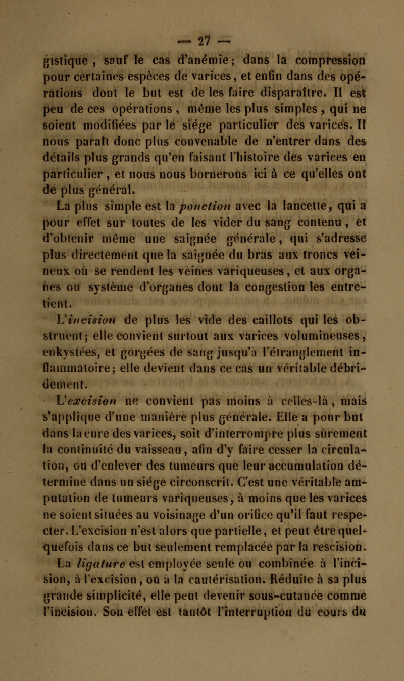— 17 — gtstique , sauf le cas d'anémie; dans la compression pour certaines espèces de varices, et enfin dans des opé- rations dont le but est de les faire disparaître. Il est peu de ces opérations , même les plus simples , qui ne soient modifiées par le siège particulier des varices. Il nous paraît donc plus convenable de n'entrer dans des détails plus grands qu'en faisant l'histoire des varices en particulier , et nous nous bornerons ici à ce qu'elles ont de plus général. La plus simple est la ponction avec la lancette, qui a pour effet sur toutes de les vider du sang contenu, et d'obtenir même une saignée générale, qui s'adresse plus directement que la saignée du bras aux troncs vei- neux où se rendent les veines variqueuses, et aux orga- nes ou système d'organes dont la congestion les entre- tient. L'incision de plus les vide des caillots qui les ob- struent; elle convient surtout aux varices volumineuses, enkystées, et gorgées de sang jusqu'à l'étranglement in- flammatoire; elle devient dans ce cas un véritable débri- dement. L'excision ne convient pas moins à celles-là , mais s'applique d'une manière plus générale. Elle a pour but dans la cure des varices, soit d'interrompre plus sûrement la continuité du vaisseau, afin d'y faire cesser la circula- tion, ou d'enlever des tumeurs que leur accumulation dé- termine dans un siège circonscrit. C'est une véritable am- putation de tumeurs variqueuses, à moins que les varices ne soient situées au voisinage d'un orifice qu'il faut respe- cter. L'excision n'est alors que partielle, et peut être quel- quefois dans ce but seulement remplacée par la rescision. La ligature est employée seule ou combinée à l'inci- sion, à l'excision, où à la cautérisation. Réduite à sa plus grande simplicité, elle peut devenir sous-cutanée comme l'incision. Son effet est tantôt l'tnterruptiou du cours du