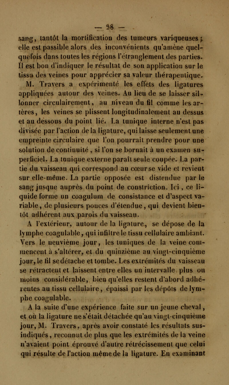 _ s* - sang, tantôt la mortification des tumeurs variqueuses}, elle est passible alors des inconvénients qu'amène quel- quefois clans toutes les régions l'étranglement des parties* Il est bon d'indiquer le résultat de son application sur le tissu des veines pour apprécier sa valeur thérapeutique. M. Travers a expérimenté les effets des ligatures appliquées autour des veines. Au lieu de se laisser sil- lonner circulairement, au niveau du fil comme les ar- tères, les veines se plissent longiludinalement au dessus et au dessous du point lié. La tunique interne n'est pas divisée par l'action delà ligature, qui laisse seulement une empreinte circulaire que l'on pourrait prendre pour une solution de continuité , si l'on se bornait à un examen su- perficiel. La tunique externe paraît seule coupée. La par- tie du vaisseau qui correspond au cœur se vide et revient sur elle-même. La partie opposée est distendue par le sang jusque auprès du point de conslriction. Ici , ce li- quide forme un coagulum de consistance et d'aspect va- riable, de plusieurs pouces d'étendue, qui devient bien- tôt adhérent aux parois du vaisseau. A l'extérieur, autour de la ligature., se dépose de la lymphe coagulable, qui infiltre le tissu cellulaire ambiant. Vers le neuvième jour, les tuniques de la veine com- mencent à s'altérer, et du quinzième au vingt-cinquième jour, le fil se détache et tombe. Les extrémités du vaisseau se rétractent et laissent entre elles un intervalle plus ou moins considérable, bien qu'elles restent d'abord adhé- rentes au tissu cellulaire, épaissi par les dépôts de lym- phe coagulable. A la suite d'une expérience faite sur un jeune cheval, et où la ligature ne s'était détachée qu'au vingt-cinquième jour, M. Travers, après avoir constaté les résultats sus- indiqués, reconnut de plus que les extrémités de la veine n'avaient point éprouvé d'autre rétrécissement que celui qui résulte de l'action même de la ligature. En examinant