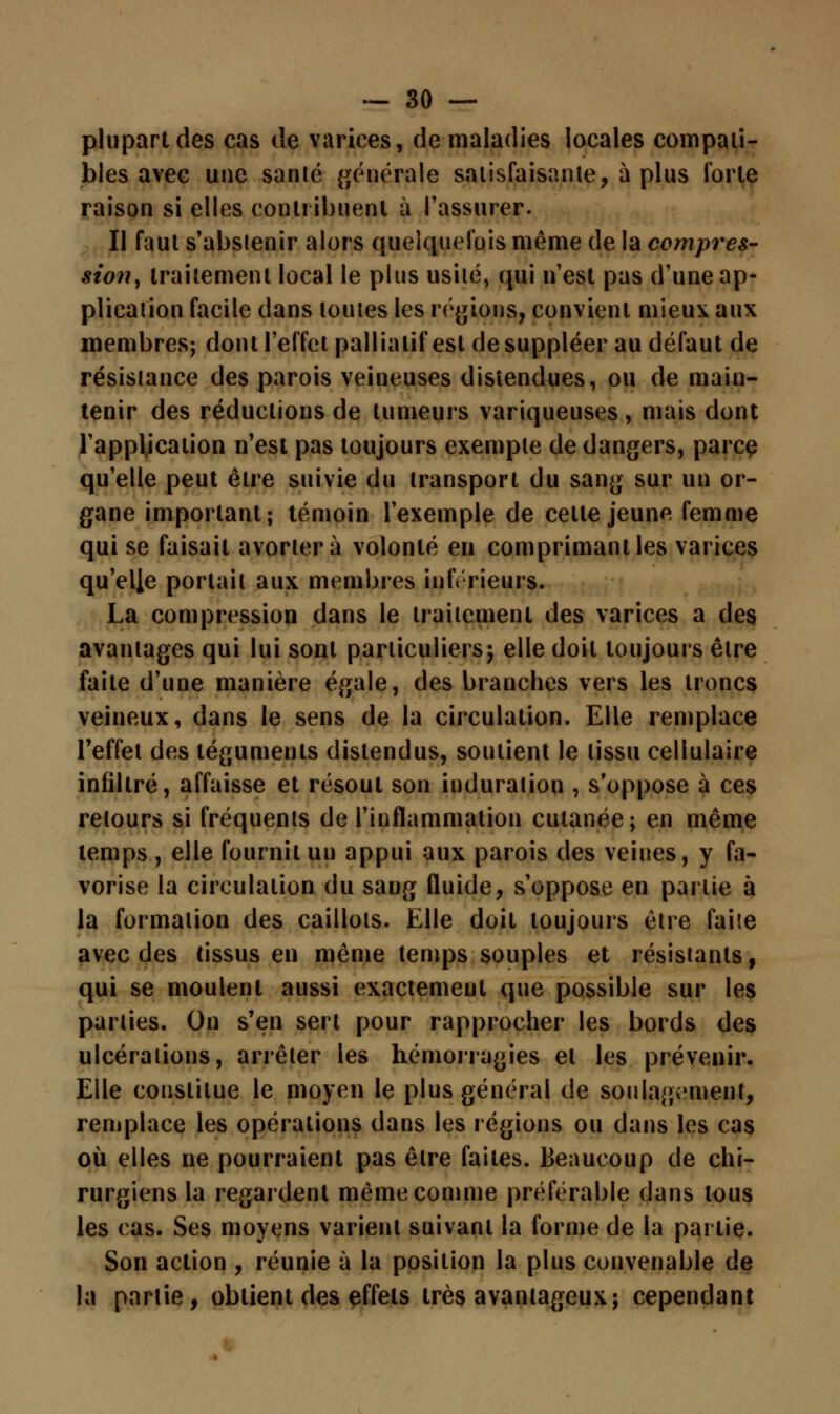 plupart des cas de varices, de maladies locales compati- bles avec une santé générale satisfaisante, à plus forte raison si elles contribuent à l'assurer. Il faut s'abstenir alors quelquefois même de la compres- sion, traitement local le plus usité, qui n'est pas d'une ap- plication facile dans toutes les régions, convient mieux aux membres; dont l'effet palliatif est de suppléer au défaut de résistance des parois veineuses distendues, ou de main- tenir des réductions de tumeurs variqueuses, mais dont l'application n'est pas toujours exemple de dangers, parce qu'elle peut être suivie du transport du sang sur un or- gane important; témoin l'exemple de celle jeune femme qui se faisait avortera volonté en comprimant les varices qu'elle portait aux membres inférieurs. La compression dans le traitement des varices a des avantages qui lui sont particuliers; elle doit toujours être faite d'une manière égale, des branches vers les troncs veineux, dans le sens de la circulation. Elle remplace l'effet des téguments distendus, soutient le tissu cellulaire infiltré, affaisse et résout son induration , s'oppose à ces retours si fréquents de l'inflammation cutanée; en même temps, elle fournit un appui aux parois des veines, y fa- vorise la circulation du sang fluide, s'oppose en partie à la formation des caillots. Elle doit toujours être faite avec des tissus en même temps souples et résistants, qui se moulent aussi exactement que possible sur les parties. On s'en sert pour rapprocher les bords des ulcérations, arrêter les hémorragies et les prévenir. Elle constitue le moyen le plus général de soulagement, remplace les opérations dans les régions ou dans les cas où elles ne pourraient pas êlre faites. Beaucoup de chi- rurgiens la regardent même comme préférable dans tous les cas. Ses moyens varient suivant la forme de la partie. Son action , réunie à la position la plus convenable de la partie, obtient des effets très avantageux; cependant