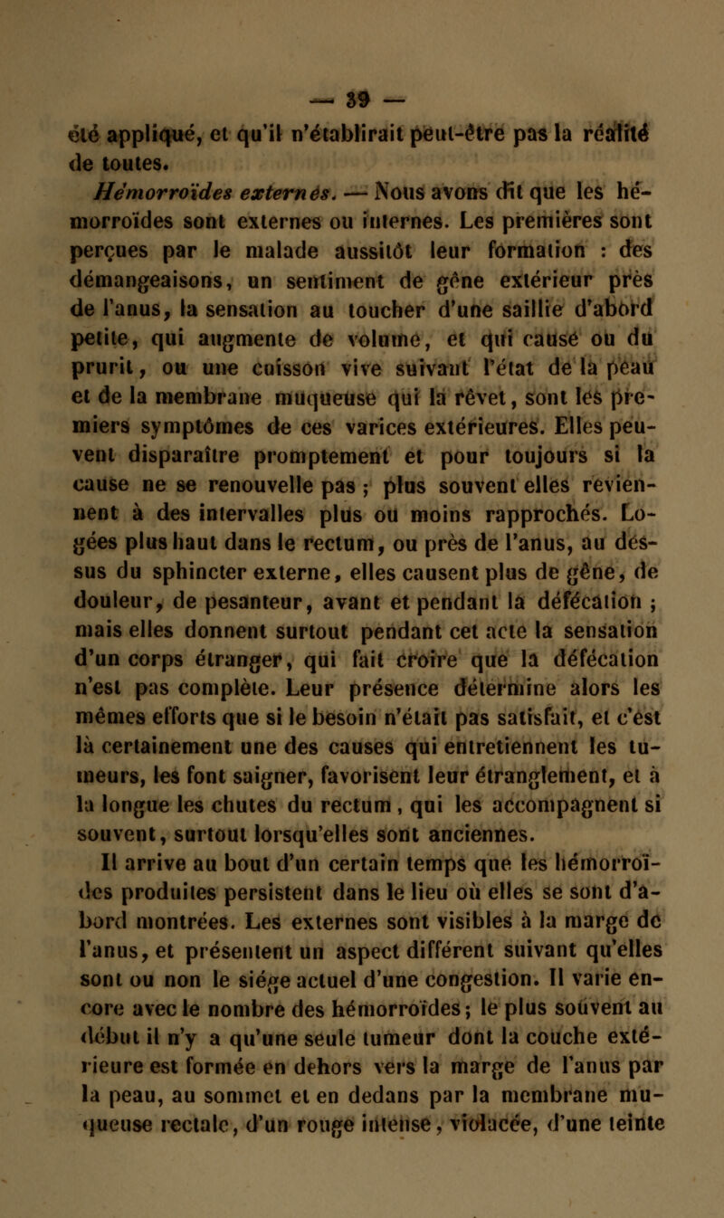 été appliqué, et qu'il n'établirait peut-être pas la réalité de toutes. Hémorroïdes externes. — Nous avons dit que les hé- morroïdes sont externes ou internes. Les premières sont perçues par le malade aussitôt leur formation : des démangeaisons, un sentiment de gêne extérieur près de l'anus, la sensation au toucher d'une saillie d'abord petite, qui augmente de volume, et qui causé ou du prurit, ou une cuisson vive suivant l'état de la peau et de la membrane muqueuse qui la rêvet, sont lés pre- miers symptômes de ces varices extérieures. Elles peu- vent disparaître promptement et pour toujours si la cause ne se renouvelle pas ; plus souvent elles revien- nent à des intervalles plus ou moins rapprochés. Lo- gées plus haut dans le rectum, ou près de l'anus, au dés- sus du sphincter externe, elles causent plus de gêne, de douleur, de pesanteur, avant et pendant la défécation ; mais elles donnent surtout pendant cet acte la sensation d'un corps étranger, qui fait croire que la défécation n'est pas complète. Leur présence détermine alors les mêmes efforts que si le besoin n'était pas satisfait, et c'est là certainement une des causes qui entretiennent les tu- meurs, les font saigner, favorisent leur étranglement, et à la longue les chutes du rectum , qui les accompagnent si souvent, surtout lorsqu'elles sont anciennes. Il arrive au bout d'un certain temps que les hémorroï- des produites persistent dans le lieu où elles se sont d'a- bord montrées. Les externes sont visibles à la marge de l'anus, et présentent un aspect différent suivant qu'elles sont ou non le siège actuel d'une congestion. Il varie en- core avec le nombre des hémorroïdes; le plus souvent au début il n'y a qu'une seule tumeur dont la couche exté- rieure est formée en dehors vers la marge de l'anus par la peau, au sommet et en dedans par la membrane mu- queuse rectale, d'un rouge intense, violacée, d'une teinte