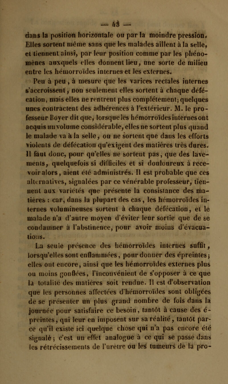 dans la position horizontale ou par la moindre pression* Elles sortent même sans que les malades aillent à la selle, et tiennent ainsi, par leur position comme par les phéno- mènes auxquels elles donnent lieu, une sorte de milieu entre les hémorroïdes internes et les externes. Peu à peu, à mesure que les varices rectales internes s'accroissent,- non seulement elles sortent ù chaque défé- cation, mais elles ne rentrent plus complètement; quelques unes contractent des adhérences à l'extérieur. M. le pro- fesseur Boyer dit que, lorsque les hémorroïdes internes ont acquis nu volume considérable, elles ne sortent plus quand le malade va à la selle, ou ne sortent que dans les efforts violents de défécation qu'exigent des matières très dures. 11 faut donc, pour qu'elles ne sortent pas, que des lave- menis, quelquefois si difficiles et si douloureux ù rece- voir alors, aient été administrés. Il est probable que ces alternatives, signalées par ce vénérable professeur, tien- nent aux variétés que présente la consistance des ma- tières : car, dans la plupart des cas, les hémorroïdes in- ternes volumineuses sortent à chaque défécation, et le malade n'a d'autre moyen d'éviter leur sortie que de se condamner à l'abstinence, pour avoir moins d'évacua- tions. La seule présence des hémorroïdes internes suffit, lorsqu'elles sont enflammées, pour donner des épreinlesj elles ont encore, ainsi que les hémorroïdes externes plus ou moins gonflées, l'inconvénient de s'opposer à ce que la totalité des matières soit rendue. Il est d'observation que les personnes affectées d'hémorroïdes sont obligées de se présenter un plus grand nombre de fois dans la journée pour satisfaire ce besoin, tantôt à cause des é- preintes, qui leur en imposent sur sa réalité, tantôt par- ce qu'il existe ici quelque chose qui n'a pas encore été signalé; c'est un effet analogue à ce qui se passe dans les rétrécissements de l'urètre ou les tumeurs de la pro-