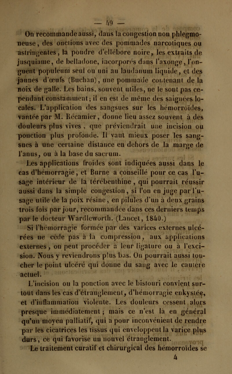 On recommande aussi, datis la congestion non phlegmo- neuse, des onciions avec des pommades narcotiques ou astringentes, la poudre d'ellébore noire, les extraits de jusquiame, de belladone, incorporés dans l'axonge, l'on- guent populeum seul ou uni au laudanum liquide, et des jaunes d'œufs (Buchan), une pommade coiitenant delà noix de galle. Les bains, souvent utiles, ne le sont pas ce- pendant constamment; il en est de même des saignées lo- cales. L'application des sangsues sur les hémorroïdes, vantée par M. Récamier, donne lieu assez souvent à des douleurs plus vives , que préviendrait une incision ou ponction plus profonde. Il vaut mieux poser les sang- sues à une certaine distance en dehors de la marge de l'anus, ou à la base du sacrum. Les applications froides sont indiquées aussi dans le cas d'hémorragie, et Burne a conseillé pour ce cas l'u- sage intérieur de la térébenthine , qui pourrait réussir aussi dans la simple congestion, si Ton en juge par l'u- sage utile de la poix résine, en pilules d'un à deux grains trois fois par jour, recommandée dans ces derniers temps par le docteur Wardlcworth. (Lancet, 1840.) Si l'hémorragie formée par des varices externes ulcé- rées ne cède pas à la compression, aux applications externes, on peut procéder à leur ligature ou à l'exci- sion. Nous y reviendrons plus bas. On pourrait aussi lou- cher le point ulcéré qui donne du sang avec le cautère actuel. L'incision ou la ponction avec le bistouri convient sur- tout dans les cas d'étranglement, d'hémorragie enkystée, et d'inflammation violente. Les douleurs cessent alors presque immédiatement ; mais ce n'est là en général qu'un moyen palliatif, qui a pour inconvénient de rendre par les cicatrices les tissus qui enveloppent la varice plus durs, ce qui favorise un nouvel étranglement. Le traitement curatif et chirurgical des hémorroïdes se 4