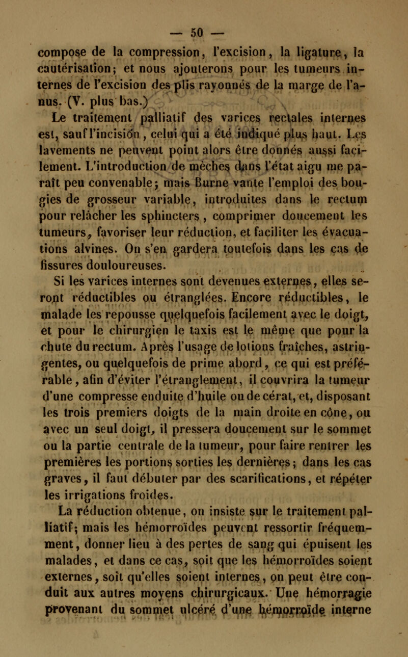 compose de la compression, l'excision, la ligature, la cautérisation; et nous ajouterons pour les tumeurs in- ternes de l'excision des plis rayonnes de la marge de Fa- nus. (V. plus bas.) Le traitement palliatif des varices rectales internes est, sauf Fin ci si $i, celui qui a été indiqué plus haut. Les lavements ne peuvent point alors être donnés aussi faci- lement. L'introduction de mèches d^ns Fétat aigu me pa- raît peu convenable -, mais Burne vante Femploi des bou- gies de grosseur variable, introduites dans le rectum pour relâcher les sphincters , comprimer doucement les tumeurs, favoriser leur réduction, et faciliter les évacua- tions alvines. On s'en gardera toutefois dans les cas de fissures douloureuses. Si les varices internes sont devenues externes, elles se- ront réductibles ou étranglées. Encore réductibles, le malade les repousse quelquefois facilement avec le doigt, et pour le chirurgien le taxis est le mêijie que pour la chute du rectum. Après l'usage de louons fraîches, astrin- gentes, ou quelquefois de prime abord , ce qui est préfé- rable, afin d'éviter l'étranglement, il couvrira la tumeur d'une compresse enduite d'huile ou de cérat, et, disposant les trois premiers doigts de la main droite en cône, ou avec un seul doigt, il pressera doucement sur le sommet ou la partie centrale de la tumeur, pour faire rentrer les premières les portions sorties les dernières; dans les cas graves, il faut débuter par des scarifications, et répéter les irrigations froides. La réduction obtenue, on insiste sur le traitement pal- liatif; mais les hémorroïdes peuvent ressortir fréquem- ment, donner lieu à des pertes de sang qui épuisent les malades, et dans ce cas, soit que les hémorroïdes soient externes, soit qu'elles soient internes, on peut être con- duit aux autres moyens chirurgicaux. Une hémorragie provenant du sommet ulcéré d'une hémorroïde interne