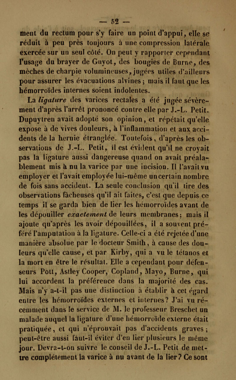 ment du rectum pour s'y faire un point d'appui, elle se réduit à peu près toujours à une compression latérale exercée sur un seul côté. On peut y rapporter cependant l'usage du brayer de Guyot, des bougres de Burnc, des mèches de charpie volumineuses, jugées miles d'ailleurs pour assurer les évacuations alvines ; mais il faut que les hémorroïdes internes soient indolentes. La ligature des varices rectales a été jugée sévère- ment d'après l'arrêt prononcé contre elle par J.-L. Petit. Dupuylren avait adopté son opinion, et répétait qu'elle expose à de vives douleurs, à l'inflammation et aux acci- dents de la hernie étranglée. Toutefois, d'après les ob- servations de J.-L. Petit, il est évident qu'il ne croyait pas la ligature aussi dangereuse quand on avait préala- blement mis à nu la varice par une incision. Il l'avait vu employer et l'avait employée lui-même un certain nombre de fois sans accident. La seule conclusion qu'il tire des observations fâcheuses qu'il ait faites, c'est que depuis ce temps il se garda bien de lier les hémorroïdes avant de les dépouiller exactement de leurs membranes; mais il ajoute qu'après les avoir dépouillées, il a souvent pré- féré l'amputation à la ligature. Celle-ci a été rejelée d'une manière absolue par te docteur Smith, à cause des dou- leurs qu'elle cause, et par Kirby, qui a vu le tétanos et la mort en être le résultat. Elle a cependant pour défen- seurs Polt, Aslley Cooper, Copland, Mayo, Burne, qui lui accordent la préférence dans la majorité des cas. Mais n'y a-t-il pas une distinction à établir à cet égard entre les hémorroïdes externes et internes? J'ai vu ré- cemment dans le service de M. le professeur Breschel un malade auquel la ligature d'uue hémorroïde externe était pratiquée, et qui n'éprouvait pas d'accidents graves; peut-être aussi laul-îl éviter d'en lier plusieurs le même jour. Devra-t-on suivre le conseil de J.-L. Petit de met- tre complètement la varice à nu avant de la lier? Ce sont